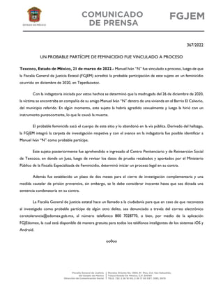 367/2022
UN PROBABLE PARTÍCIPE DE FEMINICIDIO FUE VINCULADO A PROCESO
Texcoco, Estado de México, 21 de marzo de 2022.- Manuel Iván “N” fue vinculado a proceso, luego de que
la Fiscalía General de Justicia Estatal (FGJEM) acreditó la probable participación de este sujeto en un feminicidio
ocurrido en diciembre de 2020, en Tepetlaoxtoc.
Con la indagatoria iniciada por estos hechos se determinó que la madrugada del 26 de diciembre de 2020,
la víctima se encontraba en compañía de su amigo Manuel Iván “N” dentro de una vivienda en el Barrio El Calvario,
del municipio referido. En algún momento, este sujeto la habría agredido sexualmente y luego la hirió con un
instrumento punzocortante, lo que le causó la muerte.
El probable feminicida sacó el cuerpo de este sitio y lo abandonó en la vía pública. Derivado del hallazgo,
la FGJEM integró la carpeta de investigación respetiva y con el avance en la indagatoria fue posible identificar a
Manuel Iván “N” como probable partícipe.
Este sujeto posteriormente fue aprehendido e ingresado al Centro Penitenciario y de Reinserción Social
de Texcoco, en donde un Juez, luego de revisar los datos de prueba recabados y aportados por el Ministerio
Público de la Fiscalía Especializada de Feminicidio, determinó iniciar un proceso legal en su contra.
Además fue establecido un plazo de dos meses para el cierre de investigación complementaria y una
medida cautelar de prisión preventiva, sin embargo, se le debe considerar inocente hasta que sea dictada una
sentencia condenatoria en su contra.
La Fiscalía General de Justicia estatal hace un llamado a la ciudadanía para que en caso de que reconozca
al investigado como probable partícipe de algún otro delito, sea denunciado a través del correo electrónico
cerotolerancia@edomex.gob.mx, al número telefónico 800 7028770, o bien, por medio de la aplicación
FGJEdomex, la cual está disponible de manera gratuita para todos los teléfonos inteligentes de los sistemas iOS y
Android.
oo0oo
 