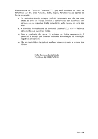 Página 2 de 8
Coordenadora de Concurso Docente-CCCD que está instalada na sede da
CEV/UECE (Av. Dr. Silas Munguba, 1700, Itaperi, Fortaleza-Ceará) apenas de
forma presencial.
a. Os candidatos deverão entregar currículo comprovado, em três vias, para
efeito da prova de Títulos, devendo a comprovação ser autenticada em
cartório ou no respectivo órgão competente, pelo menos, em uma das
vias.
b. A Comissão Coordenadora de Concurso Docente-CCCD não é instância
competente para autenticar títulos.
c. Caso o candidato não possa vir entregar os títulos pessoalmente é
permitido a entrega por terceiros mediante apresentação de Procuração
registrada em cartório.
d. Não será admitida a juntada de qualquer documento após a entrega dos
Títulos.
Profa. Germana Costa Paixão
Presidenta da CCCD/FUNECE
 