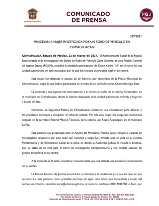 389/2021
PROCESAN A MUJER INVESTIGADA POR UN ROBO DE VEHÍCULO EN
CHIMALHUACÁN
Chimalhuacán, Estado de México, 22 de marzo de 2021.- El Representante Social de la Fiscalía
Especializada en la Investigación del Delito de Robo de Vehículo Zona Oriente, de esta Fiscalía General
de Justicia Estatal (FGJEM), acreditó la probable participación de Dulce Karina “N” en el hurto de una
unidad automotora en este municipio, por lo que fue iniciado un proceso legal en su contra.
Esta mujer fue detenida el pasado 26 de febrero, por elementos de la Policía Municipal de
Chimalhuacán, luego de que habría participado en el robo de un vehículo marca Chevrolet, tipo Beat.
La detenida y dos sujetos más interceptaron a la víctima en calles de la colonia Portezuelos, en
el municipio de Chimalhuacán, donde la habrían despojado de la unidad automotora referida y huyeron
a bordo de ésta.
Elementos de Seguridad Pública de Chimalhuacán realizaron una movilización para detener a
los probables partícipes y recuperar el vehículo robado. Por ella esta mujer fue asegurada momentos
después en la carretera federal México-Texcoco, de la colonia Los Reyes Acaquilpan, en el municipio
La Paz.
Esta persona fue presentada ante el Agente del Ministerio Público quien integró la carpeta de
investigación respectiva por este robo con violencia y luego fue remitida ante un Juez en el Centro
Penitenciario y de Reinserción Social de la zona, en donde la Autoridad Judicial la vinculó a proceso,
con un plazo de un mes para el cierre de investigación complementaria y una medida cautelar de
prisión preventiva en su contra.
A la detenida se le debe considerar inocente hasta que sea dictada una sentencia condenatoria
en su contra.
La Fiscalía General de Justicia estatal hace un llamado a la ciudadanía para que en caso de que
reconozca a esta persona como probable partícipe de algún otro ilícito, sea denunciada a través del
correo electrónico cerotolerancia@edomex.gob.mx, al número telefónico 800 7028770, o bien, por
 