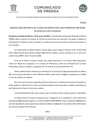 "2023. AÑO DEL SEPTUAGÉSIMO ANIVERSARIO DEL RECONOCIMIENTO DEL DERECHO AL VOTO DE LAS MUJERES EN MÉXICO".
39/2023
OBTIENE FGJEM SENTENCIA DE 18 AÑOS DE PRISIÓN PARA CINCO PERSONAS POR ROBO
DE VEHÍCULO CON VIOLENCIA
Huehuetoca, Estado de México, 10 de enero de 2023.- La Fiscalía General de Justicia del Estado de México
(FGJEM) obtuvo sentencia de condena de 18 años de prisión para cinco personas, tras quedar acreditada su
participación en el delito de robo de vehículo con violencia, por hechos ocurridos en abril del año pasado, en
este municipio.
Los sentenciados son Beatriz Adriana Gómez Ayala, Susana Gregorio Ordóñez, Víctor Andrés Meza
Flores, Edgar Eduardo Rico Sánchez y Miguel Ángel Romero Arellano, quienes participaron en el robo de un
vehículo marca BMW, el día 7 de abril de 2022.
El día de los hechos la víctima conducía esta unidad automotora en la carretera México-Querétaro,
colonia San Miguel de los Jagueyes, en el municipio de Huehuetoca, donde fue interceptada por los ahora
sentenciados, quienes la amagaron y despojaron de este vehículo en el que pretendieron huir.
Metros adelante fueron detenidos por elementos de la Secretaría de Seguridad del Estado de México
(SS), mismos que los presentaron ante el Ministerio Público, quien inició la indagatoria respectiva por el delito
de robo de vehículo con violencia.
Estas cinco personas fueron ingresadas al Centro Penitenciario y de Reinserción Social de Cuautitlán, en
donde quedaron a disposición de un Juez, autoridad que luego de revisar las pruebas recabadas y aportadas por
esta Representación Social, les dictó esta condena.
La Autoridad Judicial les fijó multas, aunado a que sus derechos civiles y políticos quedaron suspendidos.
La Fiscalía General de Justicia mexiquense pone a disposición de la ciudadanía el correo electrónico
cerotolerancia@fiscaliaedomex.gob.mx, el número telefónico 800 7028770, o bien, la aplicación FGJEdomex, la
cual está disponible de manera gratuita para todos los teléfonos inteligentes de los sistemas iOS y Android, para
que denuncie cualquier hecho delictivo.
oo0oo
 