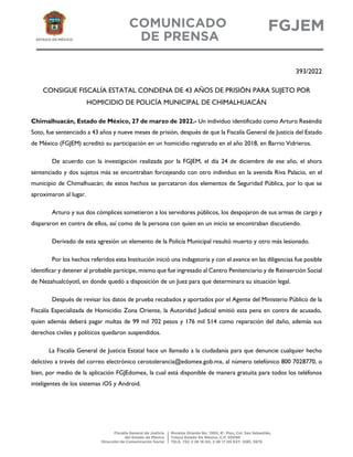 393/2022
CONSIGUE FISCALÍA ESTATAL CONDENA DE 43 AÑOS DE PRISIÓN PARA SUJETO POR
HOMICIDIO DE POLICÍA MUNICIPAL DE CHIMALHUACÁN
Chimalhuacán, Estado de México, 27 de marzo de 2022.- Un individuo identificado como Arturo Reséndiz
Soto, fue sentenciado a 43 años y nueve meses de prisión, después de que la Fiscalía General de Justicia del Estado
de México (FGJEM) acreditó su participación en un homicidio registrado en el año 2018, en Barrio Vidrieros.
De acuerdo con la investigación realizada por la FGJEM, el día 24 de diciembre de ese año, el ahora
sentenciado y dos sujetos más se encontraban forcejeando con otro individuo en la avenida Riva Palacio, en el
municipio de Chimalhuacán; de estos hechos se percataron dos elementos de Seguridad Pública, por lo que se
aproximaron al lugar.
Arturo y sus dos cómplices sometieron a los servidores públicos, los despojaron de sus armas de cargo y
dispararon en contra de ellos, así como de la persona con quien en un inicio se encontraban discutiendo.
Derivado de esta agresión un elemento de la Policía Municipal resultó muerto y otro más lesionado.
Por los hechos referidos esta Institución inició una indagatoria y con el avance en las diligencias fue posible
identificar y detener al probable partícipe, mismo que fue ingresado al Centro Penitenciario y de Reinserción Social
de Nezahualcóyotl, en donde quedó a disposición de un Juez para que determinara su situación legal.
Después de revisar los datos de prueba recabados y aportados por el Agente del Ministerio Público de la
Fiscalía Especializada de Homicidio Zona Oriente, la Autoridad Judicial emitió esta pena en contra de acusado,
quien además deberá pagar multas de 99 mil 702 pesos y 176 mil 514 como reparación del daño, además sus
derechos civiles y políticos quedaron suspendidos.
La Fiscalía General de Justicia Estatal hace un llamado a la ciudadanía para que denuncie cualquier hecho
delictivo a través del correo electrónico cerotolerancia@edomex.gob.mx, al número telefónico 800 7028770, o
bien, por medio de la aplicación FGJEdomex, la cual está disponible de manera gratuita para todos los teléfonos
inteligentes de los sistemas iOS y Android.
 