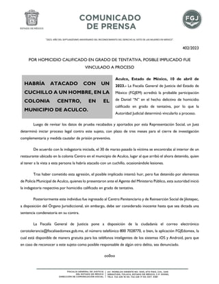 "2023. AÑO DEL SEPTUAGÉSIMO ANIVERSARIO DEL RECONOCIMIENTO DEL DERECHO AL VOTO DE LAS MUJERES EN MÉXICO".
402/2023
POR HOMICIDIO CALIFICADO EN GRADO DE TENTATIVA, POSIBLE IMPLICADO FUE
VINCULADO A PROCESO
Aculco, Estado de México, 10 de abril de
2023.- La Fiscalía General de Justicia del Estado de
México (FGJEM) acreditó la probable participación
de Daniel “N” en el hecho delictivo de homicidio
calificado en grado de tentativa, por lo que la
Autoridad Judicial determinó vincularlo a proceso.
Luego de revisar los datos de prueba recabados y aportados por esta Representación Social, un Juez
determinó iniciar proceso legal contra este sujeto, con plazo de tres meses para el cierre de investigación
complementaria y medida cautelar de prisión preventiva.
De acuerdo con la indagatoria iniciada, el 30 de marzo pasado la víctima se encontraba al interior de un
restaurante ubicado en la colonia Centro en el municipio de Aculco, lugar al que arribó el ahora detenido, quien
al tener a la vista a esta persona la habría atacado con un cuchillo, ocasionándole lesiones.
Tras haber cometido esta agresión, el posible implicado intentó huir, pero fue detenido por elementos
de Policía Municipal de Aculco, quienes lo presentaron ante el Agente del Ministerio Público, esta autoridad inició
la indagatoria respectiva por homicidio calificado en grado de tentativa.
Posteriormente este individuo fue ingresado al Centro Penitenciario y de Reinserción Social de Jilotepec,
a disposición del Órgano Jurisdiccional, sin embargo, debe ser considerado inocente hasta que sea dictada una
sentencia condenatoria en su contra.
La Fiscalía General de Justicia pone a disposición de la ciudadanía el correo electrónico
cerotolerancia@fiscaliaedomex.gob.mx, el número telefónico 800 7028770, o bien, la aplicación FGJEdomex, la
cual está disponible de manera gratuita para los teléfonos inteligentes de los sistemas iOS y Android, para que
en caso de reconocer a este sujeto como posible responsable de algún otro delito, sea denunciado.
oo0oo
HABRÍA ATACADO CON UN
CUCHILLO A UN HOMBRE, EN LA
COLONIA CENTRO, EN EL
MUNICIPIO DE ACULCO.
 