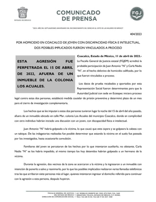 "2023. AÑO DEL SEPTUAGÉSIMO ANIVERSARIO DEL RECONOCIMIENTO DEL DERECHO AL VOTO DE LAS MUJERES EN MÉXICO".
404/2023
POR HOMICIDIO EN COACALCO DE JOVEN CON DISCAPACIDAD FÍSICA E INTELECTUAL,
DOS POSIBLES IMPLICADOS FUERON VINCULADOS A PROCESO
Coacalco, Estado de México, 11 de abril de 2023.-
La Fiscalía General de Justicia estatal (FGJEM) acreditó la
probable participación de Juan Antonio “N” y Carla Nadia
“N”, en el hecho delictivo de homicidio calificado, por lo
que fueron vinculados a proceso.
Los datos de prueba recabados y aportados por esta
Representación Social fueron determinantes para que la
Autoridad Judicial con sede en Ecatepec iniciara proceso
legal contra estas dos personas, estableció medida cautelar de prisión preventiva y determinó plazo de un mes
para el cierre de investigación complementaria.
Los hechos que se les imputan a estas dos personas tuvieron lugar la noche del 15 de abril del año pasado,
afuera de un inmueble ubicado en calle Mar, colonia Los Acuales del municipio Coacalco, donde en complicidad
con otro individuo habrían iniciado una discusión con un joven, con discapacidad física e intelectual.
Juan Antonio “N” habría golpeado a la víctima, lo que causó que este cayera y se golpeara la cabeza con
un tabique. De las indagatorias realizadas fue posible determinar que estando la víctima en el suelo fue pateada
por los investigados, hasta ocasionarle convulsión.
Familiares del joven se percataron de los hechos por lo que intentaron auxiliarlo, no obstante, Carla
Nadia “N” se los habría impedido, al mismo tiempo los hoy detenidos habrían golpeado a un hermano de la
víctima.
Durante la agresión, dos vecinos de la zona se acercaron a la víctima y la ingresaron a un inmueble con
intención de ponerlo a salvo y reanimarlo, por lo que los posibles implicados realizaron varias llamadas telefónicas
tras las que arribaron siete personas más al lugar, quienes intentaron ingresar al domicilio referido para continuar
con la agresión a esta persona, después huyeron.
ESTA AGRESIÓN FUE
PERPETRADA EL 15 DE ABRIL
DE 2022, AFUERA DE UN
INMUEBLE DE LA COLONIA
LOS ACUALES.
 