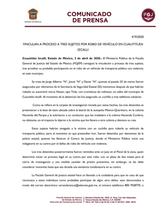 419/2020
VINCULAN A PROCESO A TRES SUJETOS POR ROBO DE VEHÍCULO EN CUAUTITLÁN
IZCALLI
Cuautitlán Izcalli, Estado de México, 3 de abril de 2020.- El Ministerio Público de la Fiscalía
General de Justicia del Estado de México (FGJEM) consiguió la vinculación a proceso de tres sujetos,
tras acreditar su probable participación en el robo de un vehículo de transporte público con violencia,
en este municipio.
Se trata de Jorge Alberto “N”, Josué “N” y Dante “N”, quienes el pasado 25 de marzo fueron
asegurados por elementos de le Secretaría de Seguridad Estatal (SS) momentos después de que habrían
robado un automóvil marca Nissan, tipo Tiida, con cromáticas de radiotaxi, en calles del municipio de
Cuautitlán Izcalli. Al momento de la detención les fue asegurado un cuchillo y tres teléfonos celulares.
Como se refiere en la carpeta de investigación iniciada por estos hechos, los tres detenidos se
presentaron a la base de taxis ubicada sobre la lateral de la autopista México-Querétaro, en la colonia
Hacienda del Parque y le solicitaron a un conductor que los trasladara a la colonia Hacienda Cumbria,
no obstante, en el trayecto le dijeron a la víctima que los llevara a otra colonia y desviara su ruta.
Estos sujetos habrían amagado a la víctima con un cuchillo para robarle su vehículo de
transporte público, pero al momento en que pretendían huir, fueron detenidos por elementos de la
policía estatal, quienes los llevaron al Centro de Justicia, donde el Ministerio Público inició una
indagatoria en su contra por el delito de robo de vehículo con violencia.
Los tres detenidos posteriormente fueron remitidos ante un Juez en el Penal de la zona, quien
determinó iniciar un proceso legal en su contra por este robo, con un plazo de dos meses para el
cierre de investigación y una medida cautelar de prisión preventiva, sin embargo, se les debe
considerar inocentes hasta que sea dictada una sentencia condenatoria en su contra.
La Fiscalía General de Justicia estatal hace un llamado a la ciudadanía para que en caso de que
reconozca a estos individuos como probables partícipes de algún otro delito, sean denunciados a
través del correo electrónico cerotolerancia@edomex.gob.mx, al número telefónico 800 7028770, o
 