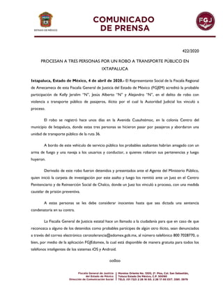 422/2020
PROCESAN A TRES PERSONAS POR UN ROBO A TRANSPORTE PÚBLICO EN
IXTAPALUCA
Ixtapaluca, Estado de México, 4 de abril de 2020.- El Representante Social de la Fiscalía Regional
de Amecameca de esta Fiscalía General de Justicia del Estado de México (FGJEM) acreditó la probable
participación de Kelly Jeralim “N”, Jesús Alberto “N” y Alejandro “N”, en el delito de robo con
violencia a transporte público de pasajeros, ilícito por el cual la Autoridad Judicial los vinculó a
proceso.
El robo se registró hace unos días en la Avenida Cuauhtémoc, en la colonia Centro del
municipio de Ixtapaluca, donde estas tres personas se hicieron pasar por pasajeros y abordaron una
unidad de transporte público de la ruta 36.
A bordo de este vehículo de servicio público los probables asaltantes habrían amagado con un
arma de fuego y una navaja a los usuarios y conductor, a quienes robaron sus pertenencias y luego
huyeron.
Derivado de este robo fueron detenidos y presentados ante el Agente del Ministerio Público,
quien inició la carpeta de investigación por este asalto y luego los remitió ante un Juez en el Centro
Penitenciario y de Reinserción Social de Chalco, donde un Juez los vinculó a proceso, con una medida
cautelar de prisión preventiva.
A estas personas se les debe considerar inocentes hasta que sea dictada una sentencia
condenatoria en su contra.
La Fiscalía General de Justicia estatal hace un llamado a la ciudadanía para que en caso de que
reconozca a alguno de los detenidos como probables partícipes de algún otro ilícito, sean denunciados
a través del correo electrónico cerotolerancia@edomex.gob.mx, al número telefónico 800 7028770, o
bien, por medio de la aplicación FGJEdomex, la cual está disponible de manera gratuita para todos los
teléfonos inteligentes de los sistemas iOS y Android.
oo0oo
 