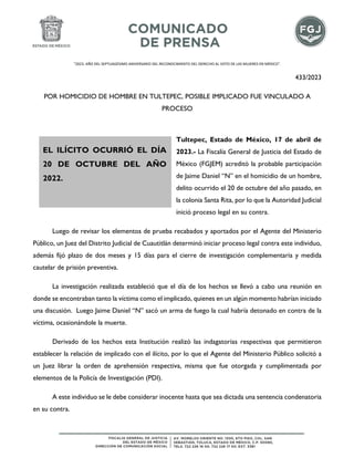 "2023. AÑO DEL SEPTUAGÉSIMO ANIVERSARIO DEL RECONOCIMIENTO DEL DERECHO AL VOTO DE LAS MUJERES EN MÉXICO".
433/2023
POR HOMICIDIO DE HOMBRE EN TULTEPEC, POSIBLE IMPLICADO FUE VINCULADO A
PROCESO
Tultepec, Estado de México, 17 de abril de
2023.- La Fiscalía General de Justicia del Estado de
México (FGJEM) acreditó la probable participación
de Jaime Daniel “N” en el homicidio de un hombre,
delito ocurrido el 20 de octubre del año pasado, en
la colonia Santa Rita, por lo que la Autoridad Judicial
inició proceso legal en su contra.
Luego de revisar los elementos de prueba recabados y aportados por el Agente del Ministerio
Público, un Juez del Distrito Judicial de Cuautitlán determinó iniciar proceso legal contra este individuo,
además fijó plazo de dos meses y 15 días para el cierre de investigación complementaria y medida
cautelar de prisión preventiva.
La investigación realizada estableció que el día de los hechos se llevó a cabo una reunión en
donde se encontraban tanto la víctima como el implicado, quienes en un algún momento habrían iniciado
una discusión. Luego Jaime Daniel “N” sacó un arma de fuego la cual habría detonado en contra de la
víctima, ocasionándole la muerte.
Derivado de los hechos esta Institución realizó las indagatorias respectivas que permitieron
establecer la relación de implicado con el ilícito, por lo que el Agente del Ministerio Público solicitó a
un Juez librar la orden de aprehensión respectiva, misma que fue otorgada y cumplimentada por
elementos de la Policía de Investigación (PDI).
A este individuo se le debe considerar inocente hasta que sea dictada una sentencia condenatoria
en su contra.
EL ILÍCITO OCURRIÓ EL DÍA
20 DE OCTUBRE DEL AÑO
2022.
 