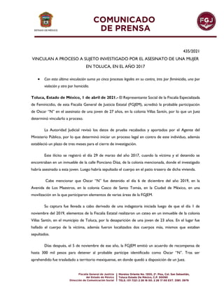 435/2021
VINCULAN A PROCESO A SUJETO INVESTIGADO POR EL ASESINATO DE UNA MUJER
EN TOLUCA, EN EL AÑO 2017
 Con esta última vinculación suma ya cinco procesos legales en su contra, tres por feminicidio, uno por
violación y otro por homicidio.
Toluca, Estado de México, 1 de abril de 2021.- El Representante Social de la Fiscalía Especializada
de Feminicidio, de esta Fiscalía General de Justicia Estatal (FGJEM), acreditó la probable participación
de Oscar “N” en el asesinato de una joven de 27 años, en la colonia Villas Santín, por lo que un Juez
determinó vincularlo a proceso.
La Autoridad Judicial revisó los datos de prueba recabados y aportados por el Agente del
Ministerio Público, por lo que determinó iniciar un proceso legal en contra de este individuo, además
estableció un plazo de tres meses para el cierre de investigación.
Este ilícito se registró el día 29 de marzo del año 2017, cuando la víctima y el detenido se
encontraban en un inmueble de la calle Ponciano Díaz, de la colonia mencionada, donde el investigado
habría asesinado a esta joven. Luego habría sepultado el cuerpo en el patio trasero de dicha vivienda.
Cabe mencionar que Oscar “N” fue detenido el día 6 de diciembre del año 2019, en la
Avenida de Los Maestros, en la colonia Casco de Santo Tomás, en la Ciudad de México, en una
movilización en la que participaron elementos de varias áreas de la FGJEM.
Su captura fue llevada a cabo derivado de una indagatoria iniciada luego de que el día 1 de
noviembre del 2019, elementos de la Fiscalía Estatal realizaron un cateo en un inmueble de la colonia
Villas Santín, en el municipio de Toluca, por la desaparición de una joven de 23 años. En el lugar fue
hallado el cuerpo de la víctima, además fueron localizados dos cuerpos más, mismos que estaban
sepultados.
Días después, el 5 de noviembre de ese año, la FGJEM emitió un acuerdo de recompensa de
hasta 300 mil pesos para detener al probable partícipe identificado como Oscar “N”. Tras ser
aprehendido fue trasladado a territorio mexiquense, en donde quedó a disposición de un Juez.
 