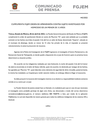 442/2022
CUMPLIMENTA FGJEM ORDEN DE APREHENSIÓN CONTRA SUJETO INVESTIGADO POR
HOMICIDIO DE UN MENOR DE 15 AÑOS
Toluca, Estado de México, 06 de abril de 2022.- La Fiscalía General de Justicia del Estado de México (FGJEM)
cumplimentó la orden de aprehensión librada en contra de Mauricio “N”, quien está señalado por su probable
comisión en los hechos ocurridos el pasado 2 de abril en un salón de fiestas denominado “Imperio”, ubicado en
el municipio de Jilotzingo, donde un menor de 15 años fue privado de la vida, el imputado se presentó
voluntariamente, le asiste la presunción de inocencia.
Agentes de la Policía de Investigación de la FGJEM ingresaron al investigado al Centro Penitenciario y de
Reinserción Social de Tlalnepantla, en donde quedó a disposición de un Juez de Control, quien en próximas horas
determinará su situación jurídica.
De acuerdo con las indagatorias realizadas por esta Institución, la noche del pasado 2 de abril el menor
de edad se encontraba en el salón de fiestas referido, quien de acuerdo a lo declarado por testigos de los hechos,
fue agredido por Mauricio “N”, quien laboraba como elemento de seguridad de dicho inmueble, posteriormente,
la víctima fue trasladada a un hospital para recibir atención médica; sin embargo, falleció al llegar al nosocomio.
Se debe presumir la inocencia del investigado mientras no se declare su responsabilidad mediante sentencia
emitida en su contra por un Juez
La Fiscalía General de Justicia estatal hace un llamado a la ciudadanía para que en caso de que reconozca
al investigado como probable partícipe de algún otro ilícito, sea denunciado a través del correo electrónico
cerotolerancia@edomex.gob.mx, al número telefónico 800 7028770, o bien, por medio de la aplicación
FGJEdomex, la cual está disponible de manera gratuita para todos los teléfonos inteligentes de los sistemas iOS y
Android.
oo0oo
 