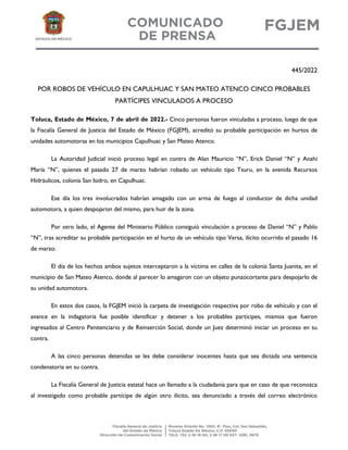 445/2022
POR ROBOS DE VEHÍCULO EN CAPULHUAC Y SAN MATEO ATENCO CINCO PROBABLES
PARTÍCIPES VINCULADOS A PROCESO
Toluca, Estado de México, 7 de abril de 2022.- Cinco personas fueron vinculadas a proceso, luego de que
la Fiscalía General de Justicia del Estado de México (FGJEM), acreditó su probable participación en hurtos de
unidades automotoras en los municipios Capulhuac y San Mateo Atenco.
La Autoridad Judicial inició proceso legal en contra de Alan Mauricio “N”, Erick Daniel “N” y Anahí
María “N”, quienes el pasado 27 de marzo habrían robado un vehículo tipo Tsuru, en la avenida Recursos
Hidráulicos, colonia San Isidro, en Capulhuac.
Ese día los tres involucrados habrían amagado con un arma de fuego al conductor de dicha unidad
automotora, a quien despojaron del mismo, para huir de la zona.
Por otro lado, el Agente del Ministerio Público consiguió vinculación a proceso de Daniel “N” y Pablo
“N”, tras acreditar su probable participación en el hurto de un vehículo tipo Versa, ilícito ocurrido el pasado 16
de marzo.
El día de los hechos ambos sujetos interceptaron a la víctima en calles de la colonia Santa Juanita, en el
municipio de San Mateo Atenco, donde al parecer lo amagaron con un objeto punzocortante para despojarlo de
su unidad automotora.
En estos dos casos, la FGJEM inició la carpeta de investigación respectiva por robo de vehículo y con el
avance en la indagatoria fue posible identificar y detener a los probables partícipes, mismos que fueron
ingresados al Centro Penitenciario y de Reinserción Social, donde un Juez determinó iniciar un proceso en su
contra.
A las cinco personas detenidas se les debe considerar inocentes hasta que sea dictada una sentencia
condenatoria en su contra.
La Fiscalía General de Justicia estatal hace un llamado a la ciudadanía para que en caso de que reconozca
al investigado como probable partícipe de algún otro ilícito, sea denunciado a través del correo electrónico
 