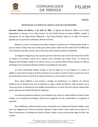 450/2021
SENTENCIAN A 50 AÑOS DE CÁRCEL A DOS SECUESTRADORES
Ozumba, Estado de México, 4 de abril de 2021.- El Agente del Ministerio Público de la Fiscalía
Especializada de Secuestro de la Zona Oriente, de esta Fiscalía General de Justicia (FGJEM), acreditó la
participación de Luis Miguel Rivera Maldonado y Usue David Mendoza Galicia, en el delito de secuestro
agravado, por lo que fueron condenados a 50 años de prisión.
Después de revisar los elementos de prueba recabados y expuestos por el Representante Social, un
Juez con sede en Chalco dictó esta condena para ambos sujetos, además les fijó multas de 337 mil 960 pesos
como reparación del daño, aunado a que sus derechos civiles y políticos quedaron suspendidos.
La indagatoria integrada por este secuestro permitió determinar que el día 24 de marzo del año 2019,
un hombre se encontraba a bordo de su vehículo marca Chevrolet, tipo Chevy, frente a la entrada del
Deportivo Raúl González, ubicado en la calle de La Cruz, en la carretera federal México-Cuautla, en el Barrio
de Santiago, en el municipio de Ozumba, donde fue sorprendido por dos sujetos.
Los ahora sentenciados llevaban consigo un arma de fuego con la cual amagaron a la víctima, lo
obligaron a que quitara los seguros de dicho automóvil y que se pasara al asiento trasero; en tanto que uno de
los secuestradores tomó el control de la unidad automotora y el otro sometió a la víctima.
Estos sujetos obligaron a esta persona a entregar sus pertenencias y le exigieron los números
telefónicos de sus familiares para que les solicitaran un pago a cambio de liberarlo. Cabe mencionar que la
víctima aprovechó un descuido de los probables secuestradores y se aventó fuera del vehículo, después pidió
ayuda a elementos de la Policía Municipal de Tepetlixpa.
Los elementos policiacos realizaron una movilización que culminó en calles del Barrio de Santa Teresa
Cuijingo, en el municipio de Juchitepec, donde fueron asegurados los dos secuestradores y recuperado el
automóvil.
Rivera Maldonado y Mendoza Galicia fueron presentados ante el Agente del Ministerio Público, quien
inició una indagatoria por el ilícito de secuestro agravado y luego remitió a estos sujetos ante un Juez, en el
Centro Penitenciario y de Reinserción Social de Chalco, donde un Juez, previo proceso legal, les dictó esta
condena.
 