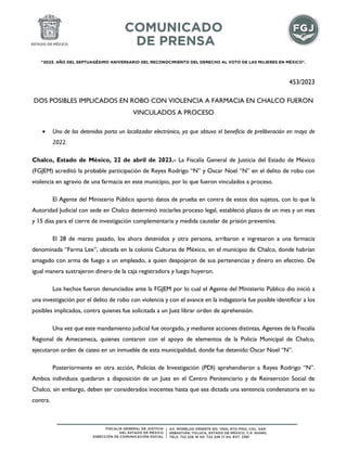 "2023. AÑO DEL SEPTUAGÉSIMO ANIVERSARIO DEL RECONOCIMIENTO DEL DERECHO AL VOTO DE LAS MUJERES EN MÉXICO".
453/2023
DOS POSIBLES IMPLICADOS EN ROBO CON VIOLENCIA A FARMACIA EN CHALCO FUERON
VINCULADOS A PROCESO
 Uno de los detenidos porta un localizador electrónico, ya que obtuvo el beneficio de preliberación en mayo de
2022.
Chalco, Estado de México, 22 de abril de 2023.- La Fiscalía General de Justicia del Estado de México
(FGJEM) acreditó la probable participación de Reyes Rodrigo “N” y Oscar Noel “N” en el delito de robo con
violencia en agravio de una farmacia en este municipio, por lo que fueron vinculados a proceso.
El Agente del Ministerio Público aportó datos de prueba en contra de estos dos sujetos, con lo que la
Autoridad Judicial con sede en Chalco determinó iniciarles proceso legal, estableció plazos de un mes y un mes
y 15 días para el cierre de investigación complementaria y medida cautelar de prisión preventiva.
El 28 de marzo pasado, los ahora detenidos y otra persona, arribaron e ingresaron a una farmacia
denominada “Farma Lex”, ubicada en la colonia Culturas de México, en el municipio de Chalco, donde habrían
amagado con arma de fuego a un empleado, a quien despojaron de sus pertenencias y dinero en efectivo. De
igual manera sustrajeron dinero de la caja registradora y luego huyeron.
Los hechos fueron denunciados ante la FGJEM por lo cual el Agente del Ministerio Público dio inició a
una investigación por el delito de robo con violencia y con el avance en la indagatoria fue posible identificar a los
posibles implicados, contra quienes fue solicitada a un Juez librar orden de aprehensión.
Una vez que este mandamiento judicial fue otorgado, y mediante acciones distintas, Agentes de la Fiscalía
Regional de Amecameca, quienes contaron con el apoyo de elementos de la Policía Municipal de Chalco,
ejecutaron orden de cateo en un inmueble de esta municipalidad, donde fue detenido Oscar Noel “N”.
Posteriormente en otra acción, Policías de Investigación (PDI) aprehendieron a Reyes Rodrigo “N”.
Ambos individuos quedaron a disposición de un Juez en el Centro Penitenciario y de Reinserción Social de
Chalco, sin embargo, deben ser considerados inocentes hasta que sea dictada una sentencia condenatoria en su
contra.
 