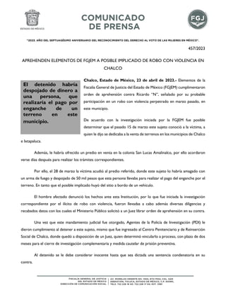 "2023. AÑO DEL SEPTUAGÉSIMO ANIVERSARIO DEL RECONOCIMIENTO DEL DERECHO AL VOTO DE LAS MUJERES EN MÉXICO".
457/2023
APREHENDEN ELEMENTOS DE FGJEM A POSIBLE IMPLICADO DE ROBO CON VIOLENCIA EN
CHALCO
Chalco, Estado de México, 23 de abril de 2023.- Elementos de la
Fiscalía General de Justicia del Estado de México (FGJEM) cumplimentaron
orden de aprehensión contra Ricardo “N”, señalado por su probable
participación en un robo con violencia perpetrado en marzo pasado, en
este municipio.
De acuerdo con la investigación iniciada por la FGJEM fue posible
determinar que el pasado 15 de marzo este sujeto conoció a la víctima, a
quien le dijo se dedicaba a la venta de terrenos en los municipios de Chalco
e Ixtapaluca.
Además, le habría ofrecido un predio en venta en la colonia San Lucas Amalinalco, por ello acordaron
verse días después para realizar los trámites correspondientes.
Por ello, el 28 de marzo la víctima acudió al predio referido, donde este sujeto lo habría amagado con
un arma de fuego y despojado de 50 mil pesos que esta persona llevaba para realizar el pago del enganche por el
terreno. En tanto que el posible implicado huyó del sitio a bordo de un vehículo.
El hombre afectado denunció los hechos ante esta Institución, por lo que fue iniciada la investigación
correspondiente por el ilícito de robo con violencia, fueron llevadas a cabo además diversas diligencias y
recabados datos con los cuales el Ministerio Público solicitó a un Juez librar orden de aprehensión en su contra.
Una vez que este mandamiento judicial fue otorgado, Agentes de la Policía de Investigación (PDI) le
dieron cumplimiento al detener a este sujeto, mismo que fue ingresado al Centro Penitenciario y de Reinserción
Social de Chalco, donde quedó a disposición de un Juez, quien determinó vincularlo a proceso, con plazo de dos
meses para el cierre de investigación complementaria y medida cautelar de prisión preventiva.
Al detenido se le debe considerar inocente hasta que sea dictada una sentencia condenatoria en su
contra.
El detenido habría
despojado de dinero a
una persona, que
realizaría el pago por
enganche de un
terreno en este
municipio.
 
