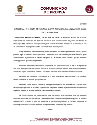 461/2020
CONDENAN A 55 AÑOS DE PRISIÓN A SUJETO QUE ASESINÓ A UN FAMILIAR SUYO
EN TLALNEPANTLA
Tlalnepantla, Estado de México, 13 de abril de 2020.- El Ministerio Público de la Fiscalía
Especializada de Homicidio del Valle de Toluca de esta Fiscalía General de Justicia del Estado de
México (FGJEM) acreditó la participación de Jesús Eduardo Navarrete Pedroza, en el asesinato de uno
de sus familiares, ilícito por el cual fue condenado a 55 años de prisión.
Luego de revisar los elementos de prueba recabados por esta Representación Social y previo
proceso legal, un Juez del Distrito Judicial de Tlalnepantla dictó esta condena para este individuo, quien
además deberá pagar multas de 240 mil 796 pesos y 224 mil 869 pesos, aunado a que sus derechos
civiles y políticos quedaron suspendidos.
Navarrete Pedroza fue encontrado culpable de una agresión ocurrida el día 11 de agosto del
año 2019, en el patio de una vivienda ubicada en la colonia Lázaro Cárdenas, en el municipio referido.
donde este sujeto hirió con un cuchillo a uno de sus familiares, tras sostener una discusión con él.
La víctima fue trasladada a un hospital de la zona para recibir atención médica, no obstante,
falleció a causa de las lesiones que presentaba.
La Fiscalía Estatal inició la carpeta de investigación respectiva por estos hechos y con los datos
recabados por personal de la Fiscalía Especializada, fue posible detener al probable homicida, el cual fue
ingresado al Penal de la zona, donde un Juez, le dictó esta condena.
La Fiscalía General de Justicia estatal hace un llamado a la ciudadanía para que denuncie
cualquier hecho delictivo a través del correo electrónico cerotolerancia@edomex.gob.mx, al número
telefónico 800 7028770, o bien, por medio de la aplicación FGJEdomex, la cual está disponible de
manera gratuita para todos los teléfonos inteligentes de los sistemas iOS y Android.
oo0oo
 