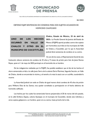 "2023. AÑO DEL SEPTUAGÉSIMO ANIVERSARIO DEL RECONOCIMIENTO DEL DERECHO AL VOTO DE LAS MUJERES EN MÉXICO".
461/2023
OBTIENE FGJEM SENTENCIAS DE CONDENA PARA DOS SUJETOS ACUSADOS DE
HOMICIDIO CALIFICADO
Chalco, Estado de México, 25 de abril de
2023.- La Fiscalía General de Justicia del Estado de
México (FGJEM) aportó pruebas contra dos sujetos
por homicidios ocurridos en los municipios de Valle
de Chalco y Cocotitlán, por lo que la Autoridad
Judicial dictó sentencias de condena en su contra.
En uno de los casos, el Representante Social de esta
Institución obtuvo sentencia de condena de 43 años y 9 meses de prisión para Iván de Jesús Ramos
Reyes, quien el 1 de mayo de 2022 participó en el homicidio de un hombre.
De las indagatorias realizadas por la FGJEM, fue posible establecer que el día de los hechos el
ahora sentenciado arribó a la calle Justo Sierra de la colonia Darío Martínez, Segunda Sección, en Valle
de Chalco, donde se encontraba la víctima, y al tenerla a la vista la atacó con un cuchillo, causándole la
muerte.
La Autoridad Judicial con sede en Chalco de igual manera dictó condena de 43 años de prisión
para Williams Díaz de los Santos, tras quedar acreditada su participación en el hecho delictivo de
homicidio calificado.
Los hechos por los cuales fue sentenciado fueron perpetrados el 20 de marzo del año pasado,
en la calle Emiliano Zapata, colonia Ayotepec en el municipio de Cocotitlán, donde este individuo y
otros sujetos golpearon a un hombre, quien era su vecino, hasta privarlo de la vida.
UNO DE LOS HECHOS
OCURRIÓ EN VALLE DE
CHALCO Y OTRO EN EL
MUNICIPIO DE COCOTITLÁN.
 