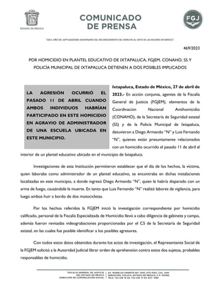"2023. AÑO DEL SEPTUAGÉSIMO ANIVERSARIO DEL RECONOCIMIENTO DEL DERECHO AL VOTO DE LAS MUJERES EN MÉXICO".
469/2023
POR HOMICIDIO EN PLANTEL EDUCATIVO DE IXTAPALUCA, FGJEM, CONAHO, SS Y
POLICÍA MUNICIPAL DE IXTAPALUCA DETIENEN A DOS POSIBLES IMPLICADOS
Ixtapaluca, Estado de México, 27 de abril de
2023.- En acción conjunta, agentes de la Fiscalía
General de Justicia (FGJEM), elementos de la
Coordinación Nacional Antihomicidio
(CONAHO), de la Secretaría de Seguridad estatal
(SS) y de la Policía Municipal de Ixtapaluca,
detuvieron a Diego Armando “N” y Luis Fernando
“N”, quienes están presuntamente relacionados
con un homicidio ocurrido el pasado 11 de abril al
interior de un plantel educativo ubicado en el municipio de Ixtapaluca.
Investigaciones de esta Institución permitieron establecer que el día de los hechos, la víctima,
quien laboraba como administrador de un plantel educativo, se encontraba en dichas instalaciones
localizadas en este municipio, a donde ingresó Diego Armando “N”, quien le habría disparado con un
arma de fuego, causándole la muerte. En tanto que Luis Fernando “N” realizó labores de vigilancia, para
luego ambos huir a bordo de dos motocicletas.
Por los hechos referidos la FGJEM inició la investigación correspondiente por homicidio
calificado, personal de la Fiscalía Especializada de Homicidio llevó a cabo diligencia de gabinete y campo,
además fueron revisadas videograbaciones proporcionadas por el C5 de la Secretaría de Seguridad
estatal, en las cuales fue posible identificar a los posibles agresores.
Con todos estos datos obtenidos durante los actos de investigación, el Representante Social de
la FGJEM solicitó a la Autoridad Judicial librar orden de aprehensión contra estos dos sujetos, probables
responsables de homicidio.
LA AGRESIÓN OCURRIÓ EL
PASADO 11 DE ABRIL CUANDO
AMBOS INDIVIDUOS HABRÍAN
PARTICIPADO EN ESTE HOMICIDIO
EN AGRAVIO DE ADMINISTRADOR
DE UNA ESCUELA UBICADA EN
ESTE MUNICIPIO.
 