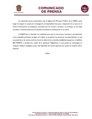 Los detenidos fueron presentados ante el Agente del Ministerio Público de la FGJEM, quien
luego de integrar la carpeta de investigación correspondiente los puso a disposición de un Juez en el
Centro Penitenciario de Ixtlahuaca, autoridad que los vinculó a proceso, sin embargo, se les debe
considerar inocentes hasta que sea dictada una sentencia condenatoria en su contra.
La FGJEM hace un llamado a la ciudadanía para que en caso de que reconozca a los detenidos
como probables partícipes de algún otro delito, se presenten las denuncias correspondientes, lo cual
se puede hacer de manera anónima al correo electrónico cerotolerancia@edomex.gob.mx, al teléfono
800 7028770, y también por medio de la aplicación FGJEdomex, la cual puede ser descargada en
cualquier teléfono inteligente, pues está disponible de manera gratuita para todos los sistemas iOS y
Android.
oo0oo
 