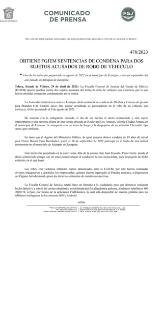 "2023. AÑO DEL SEPTUAGÉSIMO ANIVERSARIO DEL RECONOCIMIENTO DEL DERECHO AL VOTO DE LAS MUJERES EN MÉXICO".
478/2023
OBTIENE FGJEM SENTENCIAS DE CONDENA PARA DOS
SUJETOS ACUSADOS DE ROBO DE VEHÍCULO
• Uno de los robos fue perpetrado en agosto de 2022 en el municipio de Ecatepec y otro en septiembre del
año pasado en Atizapán de Zaragoza.
Toluca, Estado de México, 29 de abril de 2023.- La Fiscalía General de Justicia del Estado de México
(FGJEM) aportó pruebas contra dos sujetos acusados del delito de robo de vehículo con violencia, por lo que
fueron emitidas sentencias condenatorias en su contra.
La Autoridad Judicial con sede en Ecatepec dictó sentencia de condena de 20 años y 4 meses de prisión
para Brandon Iván Castillo Jasso, tras quedar acreditada su participación en el robo de un vehículo con
violencia, ilícito perpetrado el 9 de agosto de 2022.
De acuerdo con la indagatoria iniciada, el día de los hechos el ahora sentenciado y otro sujeto
interceptaron a una persona afuera de una tienda ubicada en Boulevard Los Aztecas, colonia Ciudad Azteca, en
el municipio de Ecatepec, la amagaron con un arma de fuego y la despojaron de su vehículo Chevrolet, tipo
Aveo, que conducía.
En tanto que el Agente del Ministerio Público, de igual manera obtuvo condena de 19 años de cárcel
para Víctor Daniel Cano Hernández, quien el 16 de septiembre de 2022 participó en el hurto de una unidad
automotora en el municipio de Atizapán de Zaragoza.
Este ilícito fue perpetrado en la calle Loma Alta de la colonia San Juan Ixtacala, Plano Norte, donde el
ahora sentenciado amagó con un arma punzocortante al conductor de una motocicleta, para despojarlo de dicho
vehículo, en el que huyó.
Los robos con violencia referidos fueron denunciados ante la FGJEM, por ello fueron realizadas
diversas indagatorias y detenidos los responsables, quienes fueron ingresados al Penales estatales, a disposición
del Órgano Jurisdiccional, quien les dictó las sentencias de condena respectivas.
La Fiscalía General de Justicia estatal hace un llamado a la ciudadanía para que denuncie cualquier
hecho delictivo a través del correo electrónico cerotolerancia@fiscaliaedomex.gob.mx, al número telefónico 800
7028770, o bien, por medio de la aplicación FGJEdomex, la cual está disponible de manera gratuita para los
teléfonos inteligentes de los sistemas iOS y Android.
oo0oo
 