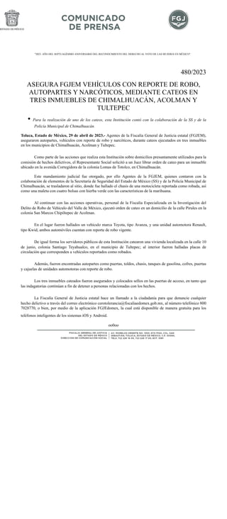 "2023. AÑO DEL SEPTUAGÉSIMO ANIVERSARIO DEL RECONOCIMIENTO DEL DERECHO AL VOTO DE LAS MUJERES EN MÉXICO".
480/2023
ASEGURA FGJEM VEHÍCULOS CON REPORTE DE ROBO,
AUTOPARTES Y NARCÓTICOS, MEDIANTE CATEOS EN
TRES INMUEBLES DE CHIMALHUACÁN, ACOLMAN Y
TULTEPEC
• Para la realización de uno de los cateos, esta Institución contó con la colaboración de la SS y de la
Policía Municipal de Chimalhuacán.
Toluca, Estado de México, 29 de abril de 2023.- Agentes de la Fiscalía General de Justicia estatal (FGJEM),
aseguraron autopartes, vehículos con reporte de robo y narcóticos, durante cateos ejecutados en tres inmuebles
en los municipios de Chimalhuacán, Acolman y Tultepec.
Como parte de las acciones que realiza esta Institución sobre domicilios presuntamente utilizados para la
comisión de hechos delictivos, el Representante Social solicitó a un Juez librar orden de cateo para un inmueble
ubicado en la avenida Corregidora de la colonia Lomas de Totolco, en Chimalhuacán.
Este mandamiento judicial fue otorgado, por ello Agentes de la FGJEM, quienes contaron con la
colaboración de elementos de la Secretaría de Seguridad del Estado de México (SS) y de la Policía Municipal de
Chimalhuacán, se trasladaron al sitio, donde fue hallado el chasis de una motocicleta reportada como robada, así
como una maleta con cuatro bolsas con hierba verde con las características de la marihuana.
Al continuar con las acciones operativas, personal de la Fiscalía Especializada en la Investigación del
Delito de Robo de Vehículo del Valle de México, ejecutó orden de cateo en un domicilio de la calle Pirules en la
colonia San Marcos Chipiltepec de Acolman.
En el lugar fueron hallados un vehículo marca Toyota, tipo Avanza, y una unidad automotora Renault,
tipo Kwid, ambos automóviles cuentan con reporte de robo vigente.
De igual forma los servidores públicos de esta Institución catearon una vivienda localizada en la calle 10
de junio, colonia Santiago Teyahualco, en el municipio de Tultepec; al interior fueron halladas placas de
circulación que corresponden a vehículos reportados como robados.
Además, fueron encontradas autopartes como puertas, toldos, chasis, tanques de gasolina, cofres, puertas
y cajuelas de unidades automotoras con reporte de robo.
Los tres inmuebles cateados fueron asegurados y colocados sellos en las puertas de acceso, en tanto que
las indagatorias continúan a fin de detener a personas relacionadas con los hechos.
La Fiscalía General de Justicia estatal hace un llamado a la ciudadanía para que denuncie cualquier
hecho delictivo a través del correo electrónico cerotolerancia@fiscaliaedomex.gob.mx, al número telefónico 800
7028770, o bien, por medio de la aplicación FGJEdomex, la cual está disponible de manera gratuita para los
teléfonos inteligentes de los sistemas iOS y Android.
oo0oo
 