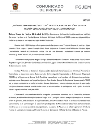 487/2022
JOSÉ LUIS CERVANTES MARTÍNEZ TOMÓ PROTESTA A SERVIDORES PÚBLICOS DE LA
FISCALÍA GENERAL DE JUSTICIA DEL ESTADO DE MÉXICO
Toluca, Estado de México, 20 de abril de 2022.- Como parte de la recién iniciada gestión de José Luis
Cervantes Martínez en la Fiscalía General de Justicia del Estado de México (FGJEM), nueve servidores públicos
rindieron protesta en sus nuevos encargos en esta Institución.
El titular de la FGJEM designó a Rodrigo Archundia Barrientos como Vicefiscal General de Justicia; a Rubén
Miranda, Oficial Mayor; a Javier Ocampo García, Fiscal Regional de Ecatepec; Anahí Andoreni Escudero Ayala,
Coordinadora General de Vinculación; Carlos Díaz de León Martínez, Coordinador General de Servicios
Periciales, y Martín Marín Colín, Coordinador de Asesores.
También rindieron protesta Rogelio Enrique Valdez Valdez como Secretario Particular del Fiscal General;
Ángel Iván Lugo Colín, Director General de Administración, y José Emiliano Montiel Hernández, Director General
de Comunicación Social.
Rodrigo Archundia es doctor en derecho, recibió doctorado honoris causa por el Instituto Mexicano de
Victimología, se desempeñó como Subprocurador de Investigación Especializada en Delincuencia Organizada
(SIEDO) de la Procuraduría General de la República, especializado en el combate a la delincuencia organizada y
particularmente al secuestro por lo que fungió como Coordinador General de Combate al Secuestro de la FGJEM;
por su amplia trayectoria se ha hecho acreedor a diversas distinciones y reconocimientos, por parte de autoridades
y organizaciones nacionales e internacionales como el reconocimiento de participación en la captura de uno de
los diez fugitivos más buscados por el FBI.
Con maestría y doctorado en derecho otorgados, con mención honorífica, por la Universidad Autónoma
de México, Rubén Durán desempeñó diversos cargos en la Consejería Jurídica del Ejecutivo Federal, en el mismo
orden de gobierno, en la Secretaría de Seguridad Pública, en la Procuraduría Fiscal, en la Procuraduría Federal del
Consumidor y en la Comisión para el Desarrollo y la Seguridad de Michoacán de la Secretaría de Gobernación,
mientras que en el ámbito judicial se desempeñó como Secretario de Acuerdos de la Sala Superior en el Tribunal
Federal de Justicia Administrativa y Director General de Contraloría del Poder Judicial del Estado de México.
 