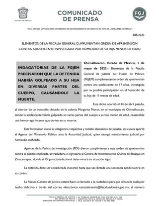 "2023. AÑO DEL SEPTUAGÉSIMO ANIVERSARIO DEL RECONOCIMIENTO DEL DERECHO AL VOTO DE LAS MUJERES EN MÉXICO".
488/2023
ELEMENTOS DE LA FISCALÍA GENERAL CUMPLIMENTAN ORDEN DE APREHENSIÓN
CONTRA ADOLESCENTE INVESTIGADA POR HOMICIDIO DE SU HIJA MENOR DE EDAD
Chimalhuacán, Estado de México, 1 de
mayo de 2023.- Elementos de la Fiscalía
General de Justicia del Estado de México
(FGJEM) cumplimentaron orden de aprehensión
contra una adolescente de 17 años, investigada
por su posible participación en el homicidio de
su hija de 11 meses de edad.
Este ilícito ocurrió el 24 de abril pasado,
al interior de un inmueble ubicado en la colonia Margarita Morán, en el municipio de Chimalhuacán,
donde la adolescente habría golpeado en varias partes del cuerpo a su hija menor de edad, causándole
una hemorragia interna que derivó en su muerte.
Esta Institución inició la indagatoria respectiva y recabó elementos de prueba, los cuales aportó
el Agente del Ministerio Público ante la Autoridad Judicial, quien otorgó mandamiento judicial por
homicidio calificado.
Agentes de la Policía de Investigación (PDI) dieron cumplimiento a esta orden de aprehensión
contra la posible implicada, al trasladarla e ingresarla al Centro de Internamiento Quinta del Bosque en
Zinacantepec, donde el Órgano Jurisdiccional determinará su situación legal.
La detenida debe ser considerada inocente hasta que sea dictada una sentencia condenatoria en
su contra.
La Fiscalía General de Justicia estatal hace un llamado a la ciudadanía para que denuncie cualquier
hecho delictivo a través del correo electrónico cerotolerancia@fiscaliaedomex.gob.mx, al número
INDAGATORIAS DE LA FGJEM
PRECISARON QUE LA DETENIDA
HABRÍA GOLPEADO A SU HIJA
EN DIVERSAS PARTES DEL
CUERPO, CAUSÁNDOLE LA
MUERTE.
 