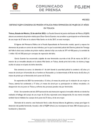 492/2022
OBTIENE FGJEM CONDENA DE PRISIÓN VITALICIA PARA FEMINICIDA DE MUJER DE 27 AÑOS
EN TOLUCA
Toluca, Estado de México, 22 de abril de 2022.- La Fiscalía General de Justicia del Estado de México (FGJEM)
obtuvo una sentencia de prisión vitalicia para Oscar García Guzmán, tras acreditar su participación en el feminicidio
de una mujer de 27 años en la colonia Villas Santín, en el año 2017, en este municipio.
El Agente del Ministerio Público de la Fiscalía Especializada de Feminicidio recabó, aportó y expuso los
elementos de prueba en contra de este individuo, por lo que la autoridad judicial del Distrito Judicial de Tenango
del Valle le dictó esta condena de prisión vitalicia, además le fijó una multa de 377 mil 450 pesos y la cantidad de
1 millón 132 mil 350 pesos por concepto de reparación del daño.
García Guzmán fue encontrado culpable de este feminicidio ocurrido el día 29 de marzo de 2017, al
interior de un inmueble ubicado en la colonia Villa Santín, en Toluca, donde privó de la vida a la víctima y luego
ocultó el cuerpo en el patio de dicho domicilio.
Esta sentencia se suma a la obtenida el 1 de abril donde la autoridad judicial lo condenó a 62 años y 6
meses de cárcel por el homicidio de un hombre en Xonacatlán y a la determinada el 30 de marzo de 62 años y 6
meses de prisión por el feminicidio de la joven de 23 años.
En septiembre de 2021 fue sentenciado a 12 años y 6 meses de prisión por la violación de una mujer en
Toluca, además fue condenado a 17 años y 6 meses de cárcel por su participación en delitos vinculados a la
desaparición de una joven en Toluca y enfrenta dos procesos penales más por feminicidio.
El día 1 de noviembre del año 2019 personal de esta Institución ingresó al inmueble referido en donde fue
realizado el hallazgo del cuerpo de una mujer de 23 años reportada como desaparecida. En ese mismo inmueble
también fueron hallados los cuerpos de la joven de 27 años y el de otra mujer.
Derivado de lo anterior, esta Institución llevó a cabo diversas labores de gabinete y campo para lograr la
detención del posible feminicida. Aunado a ello la FGJEM ofrecía una recompensa de hasta 300 mil pesos para su
localización y detención.
 