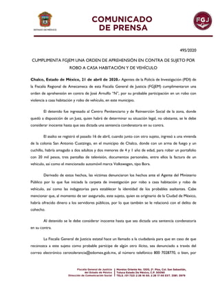 495/2020
CUMPLIMENTA FGJEM UNA ORDEN DE APREHENSIÓN EN CONTRA DE SUJETO POR
ROBO A CASA HABITACIÓN Y DE VEHÍCULO
Chalco, Estado de México, 21 de abril de 2020.- Agentes de la Policía de Investigación (PDI) de
la Fiscalía Regional de Amecameca de esta Fiscalía General de Justicia (FGJEM) cumplimentaron una
orden de aprehensión en contra de José Arnulfo “N”, por su probable participación en un robo con
violencia a casa habitación y robo de vehículo, en este municipio.
El detenido fue ingresado al Centro Penitenciario y de Reinserción Social de la zona, donde
quedó a disposición de un Juez, quien habrá de determinar su situación legal, no obstante, se le debe
considerar inocente hasta que sea dictada una sentencia condenatoria en su contra.
El asalto se registró el pasado 16 de abril, cuando junto con otro sujeto, ingresó a una vivienda
de la colonia San Antonio Cuatzingo, en el municipio de Chalco, donde con un arma de fuego y un
cuchillo, habría amagado a dos adultos y dos menores de 4 y 1 año de edad, para robar un portafolio
con 20 mil pesos, tres pantallas de televisión, documentos personales, entre ellos la factura de un
vehículo, así como el mencionado automóvil marca Volkswagen, tipo Bora.
Derivado de estos hechos, las víctimas denunciaron los hechos ante el Agente del Ministerio
Público por lo que fue iniciada la carpeta de investigación por robo a casa habitación y robo de
vehículo, así como las indagatorias para establecer la identidad de los probables asaltantes. Cabe
mencionar que, al momento de ser asegurado, este sujeto, quien es originario de la Ciudad de México,
habría ofrecido dinero a los servidores públicos, por lo que también se le relacionó con el delito de
cohecho.
Al detenido se le debe considerar inocente hasta que sea dictada una sentencia condenatoria
en su contra.
La Fiscalía General de Justicia estatal hace un llamado a la ciudadanía para que en caso de que
reconozca a este sujeto como probable partícipe de algún otro ilícito, sea denunciado a través del
correo electrónico cerotolerancia@edomex.gob.mx, al número telefónico 800 7028770, o bien, por
 