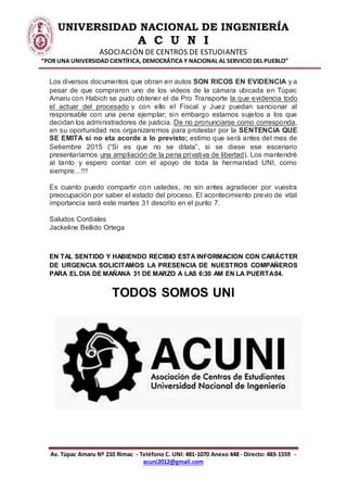 UNIVERSIDAD NACIONAL DE INGENIERÍA
A C U N I
ASOCIACIÓN DE CENTROS DE ESTUDIANTES
“POR UNA UNIVERSIDAD CIENTÍFICA, DEMOCRÁTICA Y NACIONAL AL SERVICIO DEL PUEBLO”
Av. Túpac Amaru Nº 210 Rímac - Teléfono C. UNI: 481-1070 Anexo 448 - Directo: 483-1559 -
acuni2012@gmail.com
Los diversos documentos que obran en autos SON RICOS EN EVIDENCIA y a
pesar de que compraron uno de los videos de la cámara ubicada en Túpac
Amaru con Habich se pudo obtener el de Pro Transporte la que evidencia todo
el actuar del procesado y con ello el Fiscal y Juez puedan sancionar al
responsable con una pena ejemplar; sin embargo estamos sujetos a los que
decidan los administradores de justicia. De no pronunciarse como corresponda,
en su oportunidad nos organizaremos para protestar por la SENTENCIA QUE
SE EMITA si no eta acorde a lo previsto; estimo que será antes del mes de
Setiembre 2015 (“Si es que no se dilata”, si se diese ese escenario
presentaríamos una ampliación de la pena privativa de libertad). Los mantendré
al tanto y espero contar con el apoyo de toda la hermandad UNI, como
siempre…!!!
Es cuanto puedo compartir con ustedes, no sin antes agradecer por vuestra
preocupación por saber el estado del proceso. El acontecimiento previo de vital
importancia será este martes 31 descrito en el punto 7.
Saludos Cordiales
Jackeline Bellido Ortega
EN TAL SENTIDO Y HABIENDO RECIBIO ESTA INFORMACION CON CARÁCTER
DE URGENCIA SOLICITAMOS LA PRESENCIA DE NUESTROS COMPAÑEROS
PARA EL DIA DE MAÑANA 31 DE MARZO A LAS 6:30 AM EN LA PUERTA04.
TODOS SOMOS UNI
 