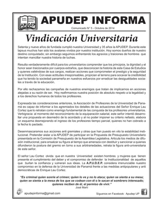 APUDEP INFORMA 
Setenta y nueve años de fundada cumplió nuestra Universidad y 35 años la APUDEP. Durante este lapsus muchos han sido los avatares vividos por nuestra institución. Hoy somos dueños de nuestro destino conquistado; sin embargo seguimos enfrentando los agravios y traiciones de hombres que intentan mancillar nuestra historia de luchas. 
Resulta verdaderamente difícil para los universitarios comprender que los principios, la dignidad y el honor sean traicionados por cuerpos extraños, que desconocen la historia de esta Casa de Estudios y quienes valiéndose de sus cargos, realizan acciones que comprometen el prestigio y la seguridad de la Institución. Con esas actitudes irresponsables, propician el terreno para socavar la credibilidad que ha tenido la sociedad panameña en nuestros esfuerzos por erradicar las desigualdades sociales a través de la educación. 
Por ello rechazamos las campañas de nuestros enemigos que tratan de implicarnos en acciones alejadas a su razón de ser. Hoy reafirmamos nuestra posición de absoluto respeto a la legalidad y a los derechos humanos de todos los profesores. 
Expresada las consideraciones anteriores, la Asociación de Profesores de la Universidad de Panamá es capaz de informar a los agremiados los detalles de las actuaciones del Señor Enrique Lau Cortez que lo retratan como enemigo fundamental de las conquista de los profesores universitarios. Verbigracia: al momento del reconocimiento de la equiparación salarial, este señor intentó desarrollar una propuesta en desmedro de lo acordado y al no poder imponer su criterio nefasto, elabora un esquema desmejorando el ingreso de los profesores tiempo parcial, quienes no han cobrado a la fecha lo pactado. 
Desenmascaramos sus acciones anti gremiales y otras que han puesto en vilo la estabilidad institucional. Pretender aislar a la APUDEP de participar en la Propuesta de Presupuesto Universitario presentada en la Comisión de Presupuesto de la Asamblea Legislativa. Articula los medios de difusión institucional, para ensalzar su figura al tiempo que amenaza con destituir y sancionar a quienes difundieron la postura del gremio en torno a sus arbitrariedades, retrata la figura anti-universitaria de este señor. 
El señor Lau Cortez olvida que en nuestra Universidad existen hombres y mujeres que tienen presente el cumplimiento del deber y el compromiso de defender la Institucionalidad de aquellos que burlan la confianza y vulneran sus ideas. La A.P.U.D.E.P. considera irrenunciable nuestro compromiso en la defensa de la Universidad de Panamá frente a las medidas antipopulares y anti democráticas de Enrique Lau Cortez. 
“Es criminal quien sonríe al crimen; quien lo ve y no lo ataca; quien se sienta a su mesa; quien se sienta a la mesa de los que se codean con él o le sacan el sombrero interesado; quienes reciben de él, el permiso de vivir.” 
José Martí 
Comunicado N° 5 - Octubre de 2014 
apudepinforma@gmail.com 
Síguenos en Facebook: Apudep UP 
Vindicación Universitaria 