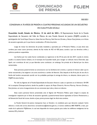505/2021
CONDENAN A 70 AÑOS DE PRISIÓN A CUATRO PERSONAS ACUSADAS DE UN SECUESTRO
EN CUAUTITLÁN IZCALLI
Cuautitlán Izcalli, Estado de México, 15 de abril de 2021.- El Representante Social de la Fiscalía
Especializada de Secuestro del Valle de México de esta Fiscalía General de Justicia (FGJEM) acreditó la
participación de Yareli Rojas Chavarría, Ulises Herrera Monroy, Raúl Herrera Ornelas y Héctor Ruiz Jiménez, en el ilícito
de secuestro agravado, por lo que fueron condenados a 70 años de prisión.
Luego de revisar los elementos de prueba recabados y aportados por el Ministerio Público, un Juez dictó esta
condena para estas cuatro personas, además les fijó multas de 452 mil 420 pesos, aunado a que sus derechos civiles y
políticos quedaron suspendidos.
Los hechos por los cuales fueron condenados se registraron el día 29 de junio del año 2017, cuando la víctima
acudió a la colonia Centro Urbano, en el municipio de Cuautitlán Izcalli, para recoger un vehículo marca Chevrolet, tipo
Spark, con cromáticas de taxi, ya que laboraba como conductor, sin embargo, fue privado de la libertad por los ahora
sentenciados.
Estas personas posteriormente se comunicaron con los familiares de la víctima, a quienes le hicieron saber que lo
tenían secuestrado y les exigieron una suma económica a cambio de liberarlo. Días después el día 8 de julio de ese año la
familia del hombre secuestrado acordó con los probables partícipes la entrega de dinero, no obstante, dieron parte a la
FGJEM de estos hechos.
Por ello los Agentes de la Fiscalía Especializada de Secuestro llevaron a cabo un operativo en el kilómetro 18+590
de la autopista Chamapa-Lechería, donde fue posible la captura de Rojas Chavarría, Herrera Monroy, Herrera Ornelas y
Ruiz Jiménez, así como el aseguramiento de una camioneta tipo Lobo y dinero en efectivo.
Estas cuatro personas fueron presentadas ante el Agente del Ministerio Público quien integró la carpeta de
investigación respectiva por el ilícito de secuestro agravado y posteriormente fueron ingresados al Centro Penitenciario y
de Reinserción Social de la zona, donde un Juez, previo proceso legal, les dictó esta condena.
La Fiscalía General de Justicia mexiquense hace un llamado a la ciudadanía para que denuncie cualquier hecho
delictivo a través del correo electrónico cerotolerancia@edomex.gob.mx, al número telefónico 800 7028770, o bien, por
medio de la aplicación FGJEdomex, la cual está disponible de manera gratuita para todos los teléfonos inteligentes de los
sistemas iOS y Android.
 
