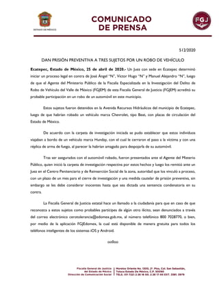 512/2020
DAN PRISIÓN PREVENTIVA A TRES SUJETOS POR UN ROBO DE VEHÍCULO
Ecatepec, Estado de México, 25 de abril de 2020.- Un Juez con sede en Ecatepec determinó
iniciar un proceso legal en contra de José Ángel “N”, Víctor Hugo “N” y Manuel Alejandro “N”, luego
de que el Agente del Ministerio Público de la Fiscalía Especializada en la Investigación del Delito de
Robo de Vehículo del Valle de México (FGJEM) de esta Fiscalía General de Justicia (FGJEM) acreditó su
probable participación en un robo de un automóvil en este municipio.
Estos sujetos fueron detenidos en la Avenida Recursos Hidráulicos del municipio de Ecatepec,
luego de que habrían robado un vehículo marca Chevrolet, tipo Beat, con placas de circulación del
Estado de México.
De acuerdo con la carpeta de investigación iniciada se pudo establecer que estos individuos
viajaban a bordo de un vehículo marca Hunday, con el cual le cerraron el paso a la víctima y con una
réplica de arma de fuego, al parecer la habrían amagado para despojarla de su automóvil.
Tras ser asegurados con el automóvil robado, fueron presentados ante el Agente del Misterio
Público, quien inició la carpeta de investigación respectiva por estos hechos y luego los remitió ante un
Juez en el Centro Penitenciario y de Reinserción Social de la zona, autoridad que los vinculó a proceso,
con un plazo de un mes para el cierre de investigación y una medida cautelar de prisión preventiva, sin
embargo se les debe considerar inocentes hasta que sea dictada una sentencia condenatoria en su
contra.
La Fiscalía General de Justicia estatal hace un llamado a la ciudadanía para que en caso de que
reconozca a estos sujetos como probables partícipes de algún otro ilícito, sean denunciados a través
del correo electrónico cerotolerancia@edomex.gob.mx, al número telefónico 800 7028770, o bien,
por medio de la aplicación FGJEdomex, la cual está disponible de manera gratuita para todos los
teléfonos inteligentes de los sistemas iOS y Android.
oo0oo
 