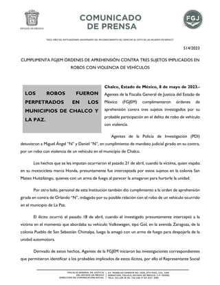 "2023. AÑO DEL SEPTUAGÉSIMO ANIVERSARIO DEL RECONOCIMIENTO DEL DERECHO AL VOTO DE LAS MUJERES EN MÉXICO".
514/2023
CUMPLIMENTA FGJEM ÓRDENES DE APREHENSIÓN CONTRA TRES SUJETOS IMPLICADOS EN
ROBOS CON VIOLENCIA DE VEHÍCULOS
Chalco, Estado de México, 8 de mayo de 2023.-
Agentes de la Fiscalía General de Justicia del Estado de
México (FGJEM) cumplimentaron órdenes de
aprehensión contra tres sujetos investigados por su
probable participación en el delito de robo de vehículo
con violencia.
Agentes de la Policía de Investigación (PDI)
detuvieron a Miguel Ángel “N” y Daniel “N”, en cumplimiento de mandato judicial girado en su contra,
por un robo con violencia de un vehículo en el municipio de Chalco.
Los hechos que se les imputan ocurrieron el pasado 21 de abril, cuando la víctima, quien viajaba
en su motocicleta marca Honda, presuntamente fue interceptada por estos sujetos en la colonia San
Mateo Huitzilzingo, quienes con un arma de fuego al parecer la amagaron para hurtarle la unidad.
Por otro lado, personal de esta Institución también dio cumplimiento a la orden de aprehensión
girada en contra de Orlando “N”, indagado por su posible relación con el robo de un vehículo ocurrido
en el municipio de La Paz.
El ilícito ocurrió el pasado 18 de abril, cuando el investigado presuntamente interceptó a la
víctima en el momento que abordaba su vehículo Volkswagen, tipo Gol, en la avenida Zaragoza, de la
colonia Pueblo de San Sebastián Chimalpa, luego la amagó con un arma de fuego para despojarla de la
unidad automotora.
Derivado de estos hechos, Agentes de la FGJEM iniciaron las investigaciones correspondientes
que permitieron identificar a los probables implicados de estos ilícitos, por ello el Representante Social
LOS ROBOS FUERON
PERPETRADOS EN LOS
MUNICIPIOS DE CHALCO Y
LA PAZ.
 