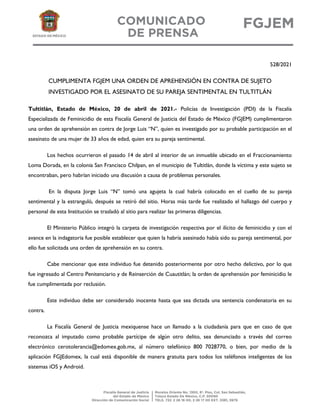 528/2021
CUMPLIMENTA FGJEM UNA ORDEN DE APREHENSIÓN EN CONTRA DE SUJETO
INVESTIGADO POR EL ASESINATO DE SU PAREJA SENTIMENTAL EN TULTITLÁN
Tultitlán, Estado de México, 20 de abril de 2021.- Policías de Investigación (PDI) de la Fiscalía
Especializada de Feminicidio de esta Fiscalía General de Justicia del Estado de México (FGJEM) cumplimentaron
una orden de aprehensión en contra de Jorge Luis “N”, quien es investigado por su probable participación en el
asesinato de una mujer de 33 años de edad, quien era su pareja sentimental.
Los hechos ocurrieron el pasado 14 de abril al interior de un inmueble ubicado en el Fraccionamiento
Loma Dorada, en la colonia San Francisco Chilpan, en el municipio de Tultitlán, donde la víctima y este sujeto se
encontraban, pero habrían iniciado una discusión a causa de problemas personales.
En la disputa Jorge Luis “N” tomó una agujeta la cual habría colocado en el cuello de su pareja
sentimental y la estranguló, después se retiró del sitio. Horas más tarde fue realizado el hallazgo del cuerpo y
personal de esta Institución se trasladó al sitio para realizar las primeras diligencias.
El Ministerio Público integró la carpeta de investigación respectiva por el ilícito de feminicidio y con el
avance en la indagatoria fue posible establecer que quien la habría asesinado había sido su pareja sentimental, por
ello fue solicitada una orden de aprehensión en su contra.
Cabe mencionar que este individuo fue detenido posteriormente por otro hecho delictivo, por lo que
fue ingresado al Centro Penitenciario y de Reinserción de Cuautitlán; la orden de aprehensión por feminicidio le
fue cumplimentada por reclusión.
Este individuo debe ser considerado inocente hasta que sea dictada una sentencia condenatoria en su
contra.
La Fiscalía General de Justicia mexiquense hace un llamado a la ciudadanía para que en caso de que
reconozca al imputado como probable partícipe de algún otro delito, sea denunciado a través del correo
electrónico cerotolerancia@edomex.gob.mx, al número telefónico 800 7028770, o bien, por medio de la
aplicación FGJEdomex, la cual está disponible de manera gratuita para todos los teléfonos inteligentes de los
sistemas iOS y Android.
 
