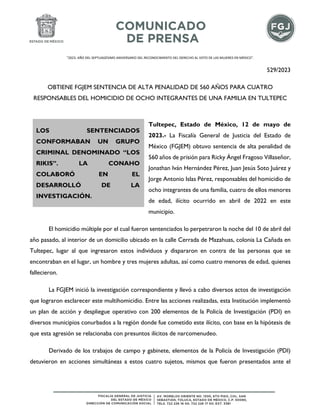 "2023. AÑO DEL SEPTUAGÉSIMO ANIVERSARIO DEL RECONOCIMIENTO DEL DERECHO AL VOTO DE LAS MUJERES EN MÉXICO".
529/2023
OBTIENE FGJEM SENTENCIA DE ALTA PENALIDAD DE 560 AÑOS PARA CUATRO
RESPONSABLES DEL HOMICIDIO DE OCHO INTEGRANTES DE UNA FAMILIA EN TULTEPEC
Tultepec, Estado de México, 12 de mayo de
2023.- La Fiscalía General de Justicia del Estado de
México (FGJEM) obtuvo sentencia de alta penalidad de
560 años de prisión para Ricky Ángel Fragoso Villaseñor,
Jonathan Iván Hernández Pérez, Juan Jesús Soto Juárez y
Jorge Antonio Islas Pérez, responsables del homicidio de
ocho integrantes de una familia, cuatro de ellos menores
de edad, ilícito ocurrido en abril de 2022 en este
municipio.
El homicidio múltiple por el cual fueron sentenciados lo perpetraron la noche del 10 de abril del
año pasado, al interior de un domicilio ubicado en la calle Cerrada de Mazahuas, colonia La Cañada en
Tultepec, lugar al que ingresaron estos individuos y dispararon en contra de las personas que se
encontraban en el lugar, un hombre y tres mujeres adultas, así como cuatro menores de edad, quienes
fallecieron.
La FGJEM inició la investigación correspondiente y llevó a cabo diversos actos de investigación
que lograron esclarecer este multihomicidio. Entre las acciones realizadas, esta Institución implementó
un plan de acción y despliegue operativo con 200 elementos de la Policía de Investigación (PDI) en
diversos municipios conurbados a la región donde fue cometido este ilícito, con base en la hipótesis de
que esta agresión se relacionaba con presuntos ilícitos de narcomenudeo.
Derivado de los trabajos de campo y gabinete, elementos de la Policía de Investigación (PDI)
detuvieron en acciones simultáneas a estos cuatro sujetos, mismos que fueron presentados ante el
LOS SENTENCIADOS
CONFORMABAN UN GRUPO
CRIMINAL DENOMINADO “LOS
RIKIS”. LA CONAHO
COLABORÓ EN EL
DESARROLLÓ DE LA
INVESTIGACIÓN.
 
