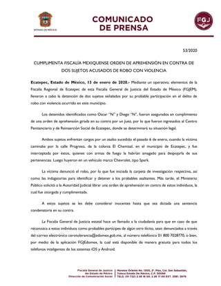 53/2020
CUMPLIMENTA FISCALÍA MEXIQUENSE ORDEN DE APREHENSIÓN EN CONTRA DE
DOS SUJETOS ACUSADOS DE ROBO CON VIOLENCIA
Ecatepec, Estado de México, 13 de enero de 2020.- Mediante un operativo, elementos de la
Fiscalía Regional de Ecatepec de esta Fiscalía General de Justicia del Estado de México (FGJEM),
llevaron a cabo la detención de dos sujetos señalados por su probable participación en el delito de
robo con violencia ocurrido en este municipio.
Los detenidos identificados como Oscar “N” y Diego “N”, fueron asegurados en cumplimiento
de una orden de aprehensión girada en su contra por un Juez, por lo que fueron ingresados al Centro
Penitenciario y de Reinserción Social de Ecatepec, donde se determinará su situación legal.
Ambos sujetos enfrentan cargos por un asalto sucedido el pasado 6 de enero, cuando la víctima
caminaba por la calle Progreso, de la colonia El Chamizal, en el municipio de Ecatepec, y fue
interceptada por éstos, quienes con armas de fuego la habrían amagado para despojarla de sus
pertenencias. Luego huyeron en un vehículo marca Chevrolet, tipo Spark.
La víctima denunció el robo, por lo que fue iniciada la carpeta de investigación respectiva, así
como las indagatorias para identificar y detener a los probables asaltantes. Más tarde, el Ministerio
Público solicitó a la Autoridad Judicial librar una orden de aprehensión en contra de estos individuos, la
cual fue otorgada y cumplimentada.
A estos sujetos se les debe considerar inocentes hasta que sea dictada una sentencia
condenatoria en su contra.
La Fiscalía General de Justicia estatal hace un llamado a la ciudadanía para que en caso de que
reconozca a estos individuos como probables partícipes de algún otro ilícito, sean denunciados a través
del correo electrónico cerotolerancia@edomex.gob.mx, al número telefónico 01 800 7028770, o bien,
por medio de la aplicación FGJEdomex, la cual está disponible de manera gratuita para todos los
teléfonos inteligentes de los sistemas iOS y Android.
 