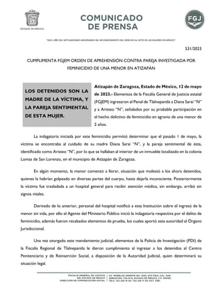 "2023. AÑO DEL SEPTUAGÉSIMO ANIVERSARIO DEL RECONOCIMIENTO DEL DERECHO AL VOTO DE LAS MUJERES EN MÉXICO".
531/2023
CUMPLIMENTA FGJEM ORDEN DE APREHENSIÓN CONTRA PAREJA INVESTIGADA POR
FEMINICIDIO DE UNA MENOR EN ATIZAPÁN
Atizapán de Zaragoza, Estado de México, 12 de mayo
de 2023.- Elementos de la Fiscalía General de Justicia estatal
(FGJEM) ingresaron al Penal de Tlalnepantla a Diana Saraí “N”
y a Aristeo “N”, señalados por su probable participación en
el hecho delictivo de feminicidio en agravio de una menor de
2 años.
La indagatoria iniciada por este feminicidio permitió determinar que el pasado 1 de mayo, la
víctima se encontraba al cuidado de su madre Diana Saraí “N”, y la pareja sentimental de ésta,
identificado como Aristeo “N”, por lo que se hallaban al interior de un inmueble localizado en la colonia
Lomas de San Lorenzo, en el municipio de Atizapán de Zaragoza.
En algún momento, la menor comenzó a llorar, situación que molestó a los ahora detenidos,
quienes la habrían golpeado en diversas partes del cuerpo, hasta dejarla inconsciente. Posteriormente
la víctima fue trasladada a un hospital general para recibir atención médica, sin embargo, arribó sin
signos vitales.
Derivado de lo anterior, personal del hospital notificó a esta Institución sobre el ingresó de la
menor sin vida, por ello el Agente del Ministerio Público inició la indagatoria respectiva por el delito de
feminicidio, además fueron recabados elementos de prueba, los cuales aportó esta autoridad al Órgano
Jurisdiccional.
Una vez otorgado este mandamiento judicial, elementos de la Policía de Investigación (PDI) de
la Fiscalía Regional de Tlalnepantla le dieron cumplimiento al ingresar a los detenidos al Centro
Penitenciario y de Reinserción Social, a disposición de la Autoridad Judicial, quien determinará su
situación legal.
LOS DETENIDOS SON LA
MADRE DE LA VÍCTIMA, Y
LA PAREJA SENTIMENTAL
DE ESTA MUJER.
 