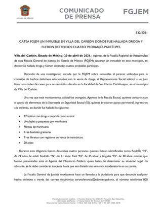 532/2021
CATEA FGJEM UN INMUEBLE EN VILLA DEL CARBÓN DONDE FUE HALLADA DROGA Y
FUERON DETENIDOS CUATRO PROBABLES PARTÍCIPES
Villa del Carbón, Estado de México, 20 de abril de 2021.- Agentes de la Fiscalía Regional de Atlacomulco
de esta Fiscalía General de Justicia del Estado de México (FGJEM) catearon un inmueble en este municipio, en
donde fue hallada droga y fueron detenidos cuatro probables partícipes.
Derivado de una investigación iniciada por la FGJEM sobre inmuebles al parecer utilizados para la
comisión de hechos delictivos relacionados con la venta de droga, el Representante Social solicitó a un Juez
librar una orden de cateo para un domicilio ubicado en la localidad de San Martín Cachihuapan, en el municipio
de Villa del Carbón.
Una vez que este mandamiento judicial fue otorgado, Agentes de la Fiscalía Estatal, quienes contaron con
el apoyo de elementos de la Secretaría de Seguridad Estatal (SS), quienes brindaron apoyo perimetral, ingresaron
a la vivienda, en donde fue hallado lo siguiente:
 37 bolsas con droga conocida como cristal
 Una bolsa y paquetes con marihuana
 Plantas de marihuana
 Tres básculas grameras
 Tres libretas con registros de venta de narcóticos
 20 pipas
Durante esta diligencia fueron detenidos cuatro personas quienes fueron identificadas como Rodolfo “N”,
de 22 años de edad; Rodolfo “N”, de 31 años; Raúl “N”, de 25 años; y Ángeles “N”, de 40 años, mismas que
fueron presentadas ante el Agente del Ministerio Público, quien habrá de determinar su situación legal, no
obstante, se le debe considerar inocente hasta que sea distada una sentencia condenatoria en su contra.
La Fiscalía General de Justicia mexiquense hace un llamado a la ciudadanía para que denuncie cualquier
hecho delictivo a través del correo electrónico cerotolerancia@edomex.gob.mx, al número telefónico 800
 