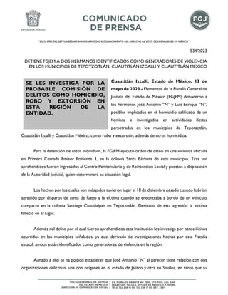 "2023. AÑO DEL SEPTUAGÉSIMO ANIVERSARIO DEL RECONOCIMIENTO DEL DERECHO AL VOTO DE LAS MUJERES EN MÉXICO".
534/2023
DETIENE FGJEM A DOS HERMANOS IDENTIFICADOS COMO GENERADORES DE VIOLENCIA
EN LOS MUNICIPIOS DE TEPOTZOTLÁN, CUAUTITLÁN IZCALLI Y CUAUTITLÁN MÉXICO
Cuautitlán Izcalli, Estado de México, 13 de
mayo de 2023.- Elementos de la Fiscalía General de
Justicia del Estado de México (FGJEM) detuvieron a
los hermanos José Antonio “N” y Luis Enrique “N”,
posibles implicados en el homicidio calificado de un
hombre e investigados en actividades ilícitas
perpetradas en los municipios de Tepotzotlán,
Cuautitlán Izcalli y Cuautitlán México, como robo y extorsión, además de otros homicidios.
Para la detención de estos individuos, la FGJEM ejecutó orden de cateo en una vivienda ubicada
en Primera Cerrada Emisor Poniente 3, en la colonia Santa Bárbara de este municipio. Tras ser
aprehendidos fueron ingresados al Centro Penitenciario y de Reinserción Social y puestos a disposición
de la Autoridad Judicial, quien determinará su situación legal.
Los hechos por los cuales son indagados tuvieron lugar el 18 de diciembre pasado cuando habrían
agredido por disparos de arma de fuego a la víctima cuando se encontraba a bordo de un vehículo
compacto en la colonia Santiago Cuautlalpan en Tepotzotlán. Derivado de esta agresión la víctima
falleció en el lugar.
Además del delito por el cual fueron aprehendidos esta Institución los investiga por otros ilícitos
ocurridos en los municipios señalados, ya que, derivado de investigaciones hechas por esta Fiscalía
estatal, ambos están identificados como generadores de violencia en la región.
Aunado a ello se ha podido establecer que José Antonio “N” al parecer tiene relación con dos
organizaciones delictivas, una con orígenes en el estado de Jalisco y otra en Sinaloa, en tanto que su
SE LES INVESTIGA POR LA
PROBABLE COMISIÓN DE
DELITOS COMO HOMICIDIO,
ROBO Y EXTORSIÓN EN
ESTA REGIÓN DE LA
ENTIDAD.
 