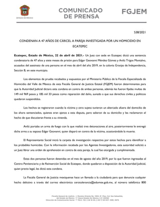 538/2021
CONDENAN A 47 AÑOS DE CÁRCEL A PAREJA INVESTIGADA POR UN HOMICIDIO EN
ECATEPEC
Ecatepec, Estado de México, 22 de abril de 2021.- Un Juez con sede en Ecatepec dictó una sentencia
condenatoria de 47 años y siete meses de prisión para Edgar Geovanni Méndez Gómez y Anilú Trigos Montalvo,
acusados del asesinato de una persona en el mes de abril del año 2019, en la colonia Granjas de Independencia,
Sección B, en este municipio.
Los elementos de prueba recabados y expuestos por el Ministerio Público de la Fiscalía Especializada de
Homicidio del Valle de México de esta Fiscalía General de Justicia Estatal (FGJEM) fueron determinantes para
que la Autoridad Judicial dictara esta condena en contra de ambas personas, además les fueron fijadas multas de
149 mil 969 pesos y 185 mil 33 pesos como reparación del daño, aunado a que sus derechos civiles y políticos
quedaron suspendidos.
Los hechos se registraron cuando la víctima y otro sujeto tuvieron un altercado afuera del domicilio de
los ahora sentenciados, quienes eran ajenos a esta disputa, pero salieron de su domicilio y les reclamaron el
hecho de que discutieran frente a su vivienda.
Anilú portaba un arma de fuego con la que realizó tres detonaciones al aire, posteriormente le entregó
dicha arma a su esposo Edgar Geovanni, quien disparó en contra de la víctima, ocasionándole la muerte.
El Representante Social inició la carpeta de investigación respectiva por estos hechos para identificar a
los probables homicidas. Con la información recabada por los Agentes Investigadores, esta autoridad solicitó a
un Juez librar una orden de aprehensión en contra de esta pareja, la cual fue otorgada y cumplimentada.
Estas dos personas fueron detenidas en el mes de agosto del año 2019, por lo que fueron ingresadas al
Centro Penitenciario y de Reinserción Social de Ecatepec, donde quedaron a disposición de la Autoridad Judicial,
quien previo legal, les dictó esta condena.
La Fiscalía General de Justicia mexiquense hace un llamado a la ciudadanía para que denuncie cualquier
hecho delictivo a través del correo electrónico cerotolerancia@edomex.gob.mx, al número telefónico 800
 