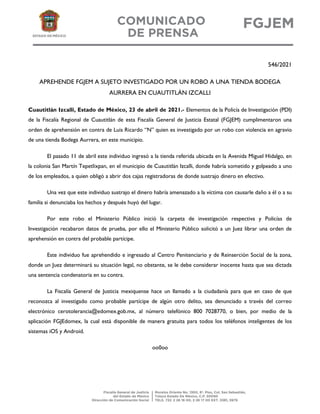 546/2021
APREHENDE FGJEM A SUJETO INVESTIGADO POR UN ROBO A UNA TIENDA BODEGA
AURRERA EN CUAUTITLÁN IZCALLI
Cuautitlán Izcalli, Estado de México, 23 de abril de 2021.- Elementos de la Policía de Investigación (PDI)
de la Fiscalía Regional de Cuautitlán de esta Fiscalía General de Justicia Estatal (FGJEM) cumplimentaron una
orden de aprehensión en contra de Luis Ricardo “N” quien es investigado por un robo con violencia en agravio
de una tienda Bodega Aurrera, en este municipio.
El pasado 11 de abril este individuo ingresó a la tienda referida ubicada en la Avenida Miguel Hidalgo, en
la colonia San Martín Tepetlixpan, en el municipio de Cuautitlán Izcalli, donde habría sometido y golpeado a uno
de los empleados, a quien obligó a abrir dos cajas registradoras de donde sustrajo dinero en efectivo.
Una vez que este individuo sustrajo el dinero habría amenazado a la víctima con causarle daño a él o a su
familia si denunciaba los hechos y después huyó del lugar.
Por este robo el Ministerio Público inició la carpeta de investigación respectiva y Policías de
Investigación recabaron datos de prueba, por ello el Ministerio Público solicitó a un Juez librar una orden de
aprehensión en contra del probable partícipe.
Este individuo fue aprehendido e ingresado al Centro Penitenciario y de Reinserción Social de la zona,
donde un Juez determinará su situación legal, no obstante, se le debe considerar inocente hasta que sea dictada
una sentencia condenatoria en su contra.
La Fiscalía General de Justicia mexiquense hace un llamado a la ciudadanía para que en caso de que
reconozca al investigado como probable partícipe de algún otro delito, sea denunciado a través del correo
electrónico cerotolerancia@edomex.gob.mx, al número telefónico 800 7028770, o bien, por medio de la
aplicación FGJEdomex, la cual está disponible de manera gratuita para todos los teléfonos inteligentes de los
sistemas iOS y Android.
oo0oo
 