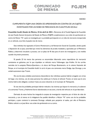 550/2021
CUMPLIMENTA FGJEM UNA ORDEN DE APREHENSIÓN EN CONTRA DE UN SUJETO
INVESTIGADO POR UN ROBO DE MERCANCÍA EN CUAUTITLÁN IZCALLI
Cuautitlán Izcalli, Estado de México, 24 de abril de 2021.- Elementos de la Fiscalía Regional de Cuautitlán
de esta Fiscalía General de Justicia del Estado de México (FGJEM) cumplimentaron una orden de aprehensión en
contra de Héctor “N”, quien es investigado por su probable participación en un robo de mercancía transportada
en un vehículo, ocurrido el pasado mes de marzo.
Este individuo fue ingresado al Centro Penitenciario y de Reinserción Social de Cuautitlán, donde quedó
a disposición de un Juez, autoridad que revisó los elementos de prueba recabados y aportados por el Ministerio
Público y determinó vincularlo a proceso, con un plazo de 45 días para el cierre de investigación y una medida
cautelar de prisión preventiva.
El pasado 23 de marzo dos personas se encontraban laborando como repartidores de mercancía
consistente en golosinas, por lo que tripulaban un vehículo marca Volkswagen, tipo Krafter. En los carriles
centrales de la autopista México-Querétaro, a la altura del Parque Bicentenario, en la colonia Hacienda del
Parque, en el municipio de Cuautitlán Izcalli, le cerró el paso una camioneta marca Dodge, tipo Durango y una
unidad automotora tipo Transit.
De una de estas unidades automotoras descendieron dos individuos quienes habrían amagado con armas
de fuego a las víctimas, una de estas personas fue subida por la fuerza al vehículo Transit, en tanto que la otra
víctima habría sido obligada a conducir hasta una zona industrial, en el municipio de Tlalnepantla.
En ese sitio los probables partícipes habrían indicado a las víctimas que bajaran la mercancía y la subieran
a la camioneta Transit, y finalmente fueron abandonados en esa zona, a bordo del vehículo en el que laboraban.
Derivado de estos hechos fue integrada la carpeta de investigación respectiva por el ilícito de robo de
mercancía, y con el avance en la indagatoria fue posible identificar a Héctor “N” como uno de los probables
partícipes y quien conducía la camioneta Durango, utilizada para perpetrar el asalto, por ello el Ministerio
Público solicitó a un Juez librar una orden de aprehensión en su contra.
 