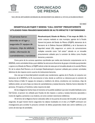 "2023. AÑO DEL SEPTUAGÉSIMO ANIVERSARIO DEL RECONOCIMIENTO DEL DERECHO AL VOTO DE LAS MUJERES EN MÉXICO".
551/2023
DESARTICULAN FGJEM Y SEDENA “CALL CENTER” PRESUNTAMENTE
UTILIZADO PARA FRAUDES BANCARIOS DE ALTO IMPACTO Y EXTORSIONES
Nezahualcóyotl, Estado de México, 17 de mayo de 2023.- En
acción conjunta realizada en este municipio, agentes de la Fiscalía
General de Justicia del Estado de México (FGJEM), elementos de la
Secretaría de la Defensa Nacional (SEDENA) y de la Secretaría de
Seguridad estatal (SS), aseguraron un centro de comunicaciones
múltiples conocido como “call center” ubicado en un inmueble
presuntamente utilizado para la comisión de delitos como fraudes
bancarios y extorsión.
Como parte de las acciones operativas coordinadas que realiza esta Institución conjuntamente con la
SEDENA, contra actividades ilícitas y para debilitar las estructuras financieras de grupos criminales que pretenden
u operan en el Estado de México, la FGJEM solicitó orden de cateo para el inmueble ubicado en la avenida México
55, de la colonia Raúl Romero, en el municipio Nezahualcóyotl, al parecer utilizado para cometer actividades
delictivas de alto impacto contra usuarios de instituciones bancarias.
Una vez que la Autoridad Judicial concedió este mandamiento, agentes de la Fiscalía, en conjunto con
elementos de la SEDENA y la SS, incursionaron al sitio, donde se confirmó su relevancia para la comisión de
hechos ilícitos al hallar 51 equipos de cómputo y mobiliario de oficina, envoltorios con narcóticos, chips de
telefonía celular, así como hojas con datos de cuentahabientes y tarjetas bancarias. Además, fueron detenidas 15
personas, 10 mujeres y 5 hombres, todos mayores de edad.
De las indagatorias hechas hasta el momento se ha podido establecer que este inmueble habilitado como
Call Center, al parecer era utilizado para fraudes de alto impacto a cuentas y tarjetas bancarias ejecutados a
través de engaños y presiones a sus titulares, así como cometer extorsiones telefónicas.
Al término de la diligencia fueron colocados sellos en las puertas de acceso del inmueble, el cual quedó
asegurado, de igual manera fueron asegurados los objetos localizados en el sitio y la FGJEM continuará con
investigaciones para acreditar la presunta comisión de delitos perpetrados desde este centro telefónico y en
contra de este tipo de actividades.
15 personas fueron
detenidas en el lugar y
asegurados 51 equipos de
cómputo, chips de telefonía
celular, información de
cuentahabientes y narcóticos
 