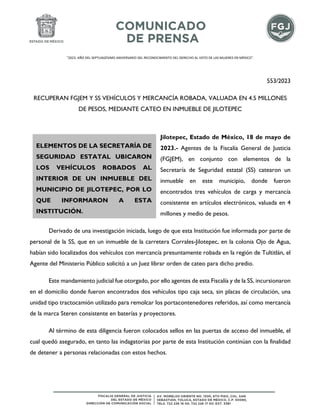 "2023. AÑO DEL SEPTUAGÉSIMO ANIVERSARIO DEL RECONOCIMIENTO DEL DERECHO AL VOTO DE LAS MUJERES EN MÉXICO".
553/2023
RECUPERAN FGJEM Y SS VEHÍCULOS Y MERCANCÍA ROBADA, VALUADA EN 4.5 MILLONES
DE PESOS, MEDIANTE CATEO EN INMUEBLE DE JILOTEPEC
Jilotepec, Estado de México, 18 de mayo de
2023.- Agentes de la Fiscalía General de Justicia
(FGJEM), en conjunto con elementos de la
Secretaría de Seguridad estatal (SS) catearon un
inmueble en este municipio, donde fueron
encontrados tres vehículos de carga y mercancía
consistente en artículos electrónicos, valuada en 4
millones y medio de pesos.
Derivado de una investigación iniciada, luego de que esta Institución fue informada por parte de
personal de la SS, que en un inmueble de la carretera Corrales-Jilotepec, en la colonia Ojo de Agua,
habían sido localizados dos vehículos con mercancía presuntamente robada en la región de Tultitlán, el
Agente del Ministerio Público solicitó a un Juez librar orden de cateo para dicho predio.
Este mandamiento judicial fue otorgado, por ello agentes de esta Fiscalía y de la SS, incursionaron
en el domicilio donde fueron encontrados dos vehículos tipo caja seca, sin placas de circulación, una
unidad tipo tractocamión utilizado para remolcar los portacontenedores referidos, así como mercancía
de la marca Steren consistente en baterías y proyectores.
Al término de esta diligencia fueron colocados sellos en las puertas de acceso del inmueble, el
cual quedó asegurado, en tanto las indagatorias por parte de esta Institución continúan con la finalidad
de detener a personas relacionadas con estos hechos.
ELEMENTOS DE LA SECRETARÍA DE
SEGURIDAD ESTATAL UBICARON
LOS VEHÍCULOS ROBADOS AL
INTERIOR DE UN INMUEBLE DEL
MUNICIPIO DE JILOTEPEC, POR LO
QUE INFORMARON A ESTA
INSTITUCIÓN.
 
