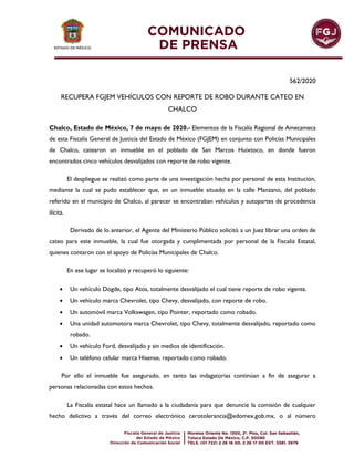 562/2020
RECUPERA FGJEM VEHÍCULOS CON REPORTE DE ROBO DURANTE CATEO EN
CHALCO
Chalco, Estado de México, 7 de mayo de 2020.- Elementos de la Fiscalía Regional de Amecameca
de esta Fiscalía General de Justicia del Estado de México (FGJEM) en conjunto con Policías Municipales
de Chalco, catearon un inmueble en el poblado de San Marcos Huixtoco, en donde fueron
encontrados cinco vehículos desvalijados con reporte de robo vigente.
El despliegue se realizó como parte de una investigación hecha por personal de esta Institución,
mediante la cual se pudo establecer que, en un inmueble situado en la calle Manzano, del poblado
referido en el municipio de Chalco, al parecer se encontraban vehículos y autopartes de procedencia
ilícita.
Derivado de lo anterior, el Agente del Ministerio Público solicitó a un Juez librar una orden de
cateo para este inmueble, la cual fue otorgada y cumplimentada por personal de la Fiscalía Estatal,
quienes contaron con el apoyo de Policías Municipales de Chalco.
En ese lugar se localizó y recuperó lo siguiente:
 Un vehículo Dogde, tipo Atos, totalmente desvalijado el cual tiene reporte de robo vigente.
 Un vehículo marca Chevrolet, tipo Chevy, desvalijado, con reporte de robo.
 Un automóvil marca Volkswagen, tipo Pointer, reportado como robado.
 Una unidad automotora marca Chevrolet, tipo Chevy, totalmente desvalijado, reportado como
robado.
 Un vehículo Ford, desvalijado y sin medios de identificación.
 Un teléfono celular marca Hisense, reportado como robado.
Por ello el inmueble fue asegurado, en tanto las indagatorias continúan a fin de asegurar a
personas relacionadas con estos hechos.
La Fiscalía estatal hace un llamado a la ciudadanía para que denuncie la comisión de cualquier
hecho delictivo a través del correo electrónico cerotolerancia@edomex.gob.mx, o al número
 