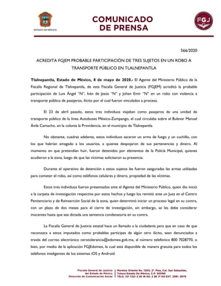 566/2020
ACREDITA FGJEM PROBABLE PARTICIPACIÓN DE TRES SUJETOS EN UN ROBO A
TRANSPORTE PÚBLICO EN TLALNEPANTLA
Tlalnepantla, Estado de México, 8 de mayo de 2020.- El Agente del Ministerio Público de la
Fiscalía Regional de Tlalnepantla, de esta Fiscalía General de Justicia (FGJEM) acreditó la probable
participación de Luis Ángel “N”, Iván de Jesús “N” y Johan Emir “N” en un robo con violencia a
transporte público de pasajeros, ilícito por el cual fueron vinculados a proceso.
El 23 de abril pasado, estos tres individuos viajaban como pasajeros de una unidad de
transporte público de la línea Autobuses México-Zumpango, el cual circulaba sobre el Bulevar Manuel
Ávila Camacho, en la colonia la Providencia, en el municipio de Tlalnepantla.
No obstante, cuadras adelante, estos individuos sacaron un arma de fuego y un cuchillo, con
los que habrían amagado a los usuarios, a quienes despojaron de sus pertenencias y dinero. Al
momento en que pretendían huir, fueron detenidos por elementos de la Policía Municipal, quienes
acudieron a la zona, luego de que las víctimas solicitaron su presencia.
Durante el operativo de detención a estos sujetos les fueron aseguradas las armas utilizadas
para cometer el robo, así como teléfonos celulares y dinero, propiedad de las víctimas.
Estos tres individuos fueron presentados ante el Agente del Ministerio Público, quien dio inició
a la carpeta de investigación respectiva por estos hechos y luego los remitió ante un Juez en el Centro
Penitenciario y de Reinserción Social de la zona, quien determinó iniciar un proceso legal en su contra,
con un plazo de dos meses para el cierre de investigación, sin embargo, se les debe considerar
inocentes hasta que sea dictada una sentencia condenatoria en su contra.
La Fiscalía General de Justicia estatal hace un llamado a la ciudadanía para que en caso de que
reconozca a estos imputados como probables partícipes de algún otro ilícito, sean denunciados a
través del correo electrónico cerotolerancia@edomex.gob.mx, al número telefónico 800 7028770, o
bien, por medio de la aplicación FGJEdomex, la cual está disponible de manera gratuita para todos los
teléfonos inteligentes de los sistemas iOS y Android.
 