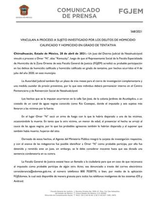 568/2021
VINCULAN A PROCESO A SUJETO INVESTIGADO POR LOS DELITOS DE HOMICIDIO
CALIFICADO Y HOMICIDIO EN GRADO DE TENTATIVA
Chimalhuacán, Estado de México, 28 de abril de 2021.- Un Juez del Distrito Judicial de Nezahualcóyotl
vinculó a proceso a Omar “N”, alias “Kentucky”, luego de que el Representante Social de la Fiscalía Especializada
de Homicidio de la Zona Oriente de esta Fiscalía General de Justicia (FGJEM) acreditó su probable participación
en los delitos de homicidio calificado y homicidio calificado en grado de tentativa, por hechos ocurridos el 4 de
julio del año 2020, en este municipio.
La Autoridad Judicial también fijó un plazo de tres meses para el cierre de investigación complementaria y
una medida cautelar de prisión preventiva, por lo que este individuo deberá permanecer interno en el Centro
Penitenciario y de Reinserción Social de Nezahualcóyotl.
Los hechos que se le imputan ocurrieron en la calle San José, de la colonia Jardines de Acuitlapilco, a un
costado de un canal de aguas negras conocido como Río Coatepec, donde el imputado y seis sujetos más
llevaron a las víctimas por la fuerza.
En el lugar Omar “N” sacó un arma de fuego con la que le habría disparado a una de las víctimas,
ocasionándole la muerte. En tanto que la otra víctima, un menor de edad, al presenciar el hecho se arrojó al
cauce de las aguas negras, por lo que los probables agresores también le habrían disparado y al suponer que
también había muerto, huyeron del sitio.
Derivado de estos hechos, el Agente del Ministerio Público integró la carpeta de investigación respectiva,
y con el avance de las indagatorias fue posible identificar a Omar “N” como probable partícipe, por ello fue
detenido y remitido ante un Juez, sin embargo, se le debe considerar inocente hasta que sea dictada una
sentencia condenatoria en su contra.
La Fiscalía General de Justicia estatal hace un llamado a la ciudadanía para que en caso de que reconozca
al imputado como probable partícipe de algún otro ilícito, sea denunciado a través del correo electrónico
cerotolerancia@edomex.gob.mx, al número telefónico 800 7028770, o bien, por medio de la aplicación
FGJEdomex, la cual está disponible de manera gratuita para todos los teléfonos inteligentes de los sistemas iOS y
Android.
 