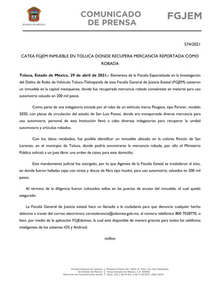 574/2021
CATEA FGJEM INMUEBLE EN TOLUCA DONDE RECUPERA MERCANCÍA REPORTADA COMO
ROBADA
Toluca, Estado de México, 29 de abril de 2021.- Elementos de la Fiscalía Especializada en la Investigación
del Delito de Robo de Vehículo Toluca-Tlalnepantla de esta Fiscalía General de Justicia Estatal (FGJEM) catearon
un inmueble en la capital mexiquense, donde fue recuperada mercancía robada consiéntete en material para uso
automotriz valuado en 200 mil pesos.
Como parte de una indagatoria iniciada por el robo de un vehículo marca Peugeot, tipo Partner, modelo
2020, con placas de circulación del estado de San Luis Potosí, donde era transportada diversa mercancía para
uso automotriz, personal de esta Institución llevó a cabo diversas indagatorias para recuperar la unidad
automotora y artículos robados.
Con los datos recabados, fue posible identificar un inmueble ubicado en la colonia Rincón de San
Lorenzo, en el municipio de Toluca, donde podría encontrarse la mercancía robada, por ello el Ministerio
Público solicitó a un Juez librar una orden de cateo para este domicilio.
Este mandamiento judicial fue otorgado, por lo que Agentes de la Fiscalía Estatal se trasladaron al sitio,
en donde fueron halladas cajas con cintas y discos de fibra tipo hookit, para uso automotriz, valuados en 200 mil
pesos.
Al término de la diligencia fueron colocados sellos en las puertas de acceso del inmueble, el cual quedó
asegurado.
La Fiscalía General de Justicia estatal hace un llamado a la ciudadanía para que denuncie cualquier hecho
delictivo a través del correo electrónico cerotolerancia@edomex.gob.mx, al número telefónico 800 7028770, o
bien, por medio de la aplicación FGJEdomex, la cual está disponible de manera gratuita para todos los teléfonos
inteligentes de los sistemas iOS y Android.
oo0oo
 
