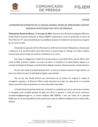 575/2022
CUMPLIMENTAN ELEMENTOS DE LA FISCALÍA GENERAL ORDEN DE APREHENSIÓN CONTRA
INDIVIDUO INVESTIGADO POR TRATA DE PERSONAS
Tlalnepantla, Estado de México, 17 de mayo de 2022.- Elementos de la Policía de Investigación (PDI) de la
Fiscalía General de Justicia del Estado de México (FGJEM) cumplimentaron orden de aprehensión en contra de
Víctor Mauricio “N”, quien está señalado por su probable participación en el delito de trata de personas, en agravio
de una menor de edad.
El detenido fue ingresado al Centro Penitenciario y de Reinserción Social de Tlalnepantla, en donde quedó
a disposición de la autoridad judicial, quien determinará su situación legal, sin embargo, se le debe considerar
inocente hasta que sea dictada una sentencia condenatoria en su contra.
Este sujeto es indagado por el delito de trata de personas, ya que desde febrero del año 2019 y hasta
marzo de 2022, al parecer, trasladó a una menor de edad a un inmueble en la colonia Emiliano Zapata, en el
municipio de Atizapán de Zaragoza, en donde la habría obligado a sostener relaciones sexuales a cambio de dinero.
Durante este tiempo el probable partícipe llevó a la víctima en diversas ocasiones al lugar referido y el
dinero que obtenía la menor de edad debía entregarlo a este individuo.
Una vez que esta Fiscalía General tuvo conocimiento de los hechos, fue integrada la carpeta de
investigación respectiva y el Ministerio Público recabó elementos de prueba, los cuales aportó a la autoridad
judicial, quien libró orden de aprehensión en contra del posible responsable.
La Fiscalía General de Justicia estatal hace un llamado a la ciudadanía para que en caso de que reconozca
al investigado como probable partícipe de algún otro ilícito lo denuncie a través del correo electrónico
cerotolerancia@edomex.gob.mx, al número telefónico 800 7028770, o bien, por medio de la aplicación
FGJEdomex, la cual está disponible de manera gratuita para todos los teléfonos inteligentes de los sistemas iOS y
Android.
oo0oo
 