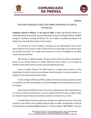 580/2020
VINCULAN A PROCESO A SUJETO QUE HABRÍA ASESINADO A SU HIJA EN
IXTAPALUCA
Ixtapaluca, Estado de México, 11 de mayo de 2020.- El Agente del Ministerio Público de la
Fiscalía Especializada de Feminicidio de esta Fiscalía General de Justicia del Estado de México (FGJEM)
consiguió la vinculación a proceso de Graciano “N”, tras acreditar su probable participación en el
asesinato de su hija de 20 años de edad, en este municipio.
Los elementos de prueba recabados y aportados por esta Representación Social, fueron
determinantes para que un Juez con sede en Chalco iniciara un proceso legal en contra de este sujeto
por el delito de homicidio, con un plazo de dos meses para el cierre de investigación y una medida
cautelar de prisión preventiva.
Este homicidio se registró el pasado 1 de mayo, cuando la víctima y su padre se encontraban al
interior de una vivienda ubicada en la Unidad Habitacional Cuatro Vientos, en el municipio de
Ixtapaluca, donde habrían iniciado una pelea a causa de problemas personales.
Durante la disputa, Graciano “N” habría herido con un objeto punzo cortante a su hija,
ocasionándole la muerte. En tanto que este individuo resultó lesionado por lo que fue trasladado a un
hospital de la zona, donde recibió atención médica.
Por ello, el Agente del Ministerio Público recabó los elementos de prueba necesarios y solicitó
a un Juez librar una orden de aprehensión en contra del probable homicida, mandamiento judicial que
fue otorgado.
Una vez que este individuo fue dado de alta, le fue cumplimentada la orden de aprehensión en
su contra por el delito de homicidio, por lo que fue ingresado al Penal de la zona, no obstante, debe
ser considerado inocente hasta que sea dictada una sentencia condenatoria en su contra.
La Fiscalía General de Justicia estatal hace un llamado a la ciudadanía para que en caso de que
reconozca a este individuo como probable partícipe de algún otro delito, sea denunciado a través del
correo electrónico cerotolerancia@edomex.gob.mx, al número telefónico 800 7028770, o bien, por
 