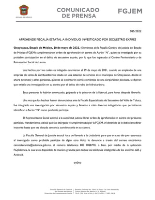 585/2022
APREHENDE FISCALÍA ESTATAL A INDIVIDUO INVESTIGADO POR SECUESTRO EXPRÉS
Ocoyoacac, Estado de México, 20 de mayo de 2022.- Elementos de la Fiscalía General de Justicia del Estado
de México (FGJEM) cumplimentaron orden de aprehensión en contra de Aarón “N”, quien es investigado por su
probable participación en el delito de secuestro exprés, por lo que fue ingresado al Centro Penitenciario y de
Reinserción Social de Lerma.
Los hechos por los cuales es indagado ocurrieron el 19 de mayo de 2021, cuando un empleado de una
empresa de venta de combustible fue citado en una estación de servicio en el municipio de Ocoyoacac, donde el
ahora detenido y otras personas, quienes se ostentaron como elementos de una corporación policiaca, le dijeron
que existía una investigación en su contra por el delito de robo de hidrocarburo.
Estas personas lo habrían amenazado, golpeado y lo privaron de la libertad, para horas después liberarlo.
Una vez que los hechos fueron denunciados ante la Fiscalía Especializada de Secuestro del Valle de Toluca,
fue integrada una investigación por secuestro exprés y llevadas a cabo diversas indagatorias que permitieron
identificar a Aarón “N” como probable partícipe.
El Representante Social solicitó a la autoridad judicial librar orden de aprehensión en contra del presunto
partícipe, mandamiento judicial que fue otorgado y cumplimentado por la FGJEM. Al detenido se le debe considerar
inocente hasta que sea dictada sentencia condenatoria en su contra.
La Fiscalía General de Justicia estatal hace un llamado a la ciudadanía para que en caso de que reconozca
al investigado como probable partícipe de algún otro ilícito lo denuncie a través del correo electrónico
cerotolerancia@edomex.gob.mx, al número telefónico 800 7028770, o bien, por medio de la aplicación
FGJEdomex, la cual está disponible de manera gratuita para todos los teléfonos inteligentes de los sistemas iOS y
Android.
oo0oo
 