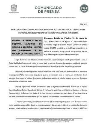 "2023. AÑO DEL SEPTUAGÉSIMO ANIVERSARIO DEL RECONOCIMIENTO DEL DERECHO AL VOTO DE LAS MUJERES EN MÉXICO".
586/2023
POR EXTORSIÓN CONTRA AGREMIADO DE UNA RUTA DE TRANSPORTE PÚBLICO EN
ECATEPEC, POSIBLES IMPLICADOS FUERON VINCULADOS A PROCESO
Ecatepec, Estado de México, 26 de mayo de
2023.- Pablo Mauricio “N” y Juan “N”, fueron vinculados
a proceso, luego de que esta Fiscalía General de Justicia
estatal (FGJEM) acreditó su probable participación en el
delito de extorsión en agravio de un agremiado de una
ruta de transporte público de este municipio.
Luego de revisar los datos de prueba recabados y aportados por esta Representación Social, la
Autoridad Judicial determinó iniciar proceso legal en contra de estos dos sujetos, estableció plazo de
un mes para el cierre de investigación complementaria y medida cautelar de prisión preventiva.
Estos dos posibles implicados fueron detenidos hace unos días por elementos de la Policía de
Investigación (PDI), momentos después de que se presentaron ante la víctima, un conductor de un
vehículo de transporte público de una ruta de Ecatepec, a quien le habrían exigido la entrega de dinero
a cambio de no causarle daño.
Una vez capturados fueron presentados ante el Agente del Ministerio Público de la Fiscalía
Especializada de Delitos Cometidos Contra el Transporte, quien los remitió ante un Juez, en el Centro
Penitenciario y de Reinserción Social de la zona, donde lo procesan por este ilícito. A los detenidos se
les debe considerar inocentes hasta que sea dictada una sentencia condenatoria en su contra.
La Fiscalía General de Justicia hace un llamado a la ciudadanía para que en caso de reconocerlos
como posibles responsables de otras extorsiones ocurridas en esta región de la entidad, los denuncie,
ya sea a través del correo electrónico cerotolerancia@fiscaliaedomex.gob.mx, el número telefónico
FUERON DETENIDOS EN LA
COLONIA JARDINES DE
MORELOS, SECCIÓN MONTES,
POR ELEMENTOS DE LA
POLICÍA DE INVESTIGACIÓN.
 